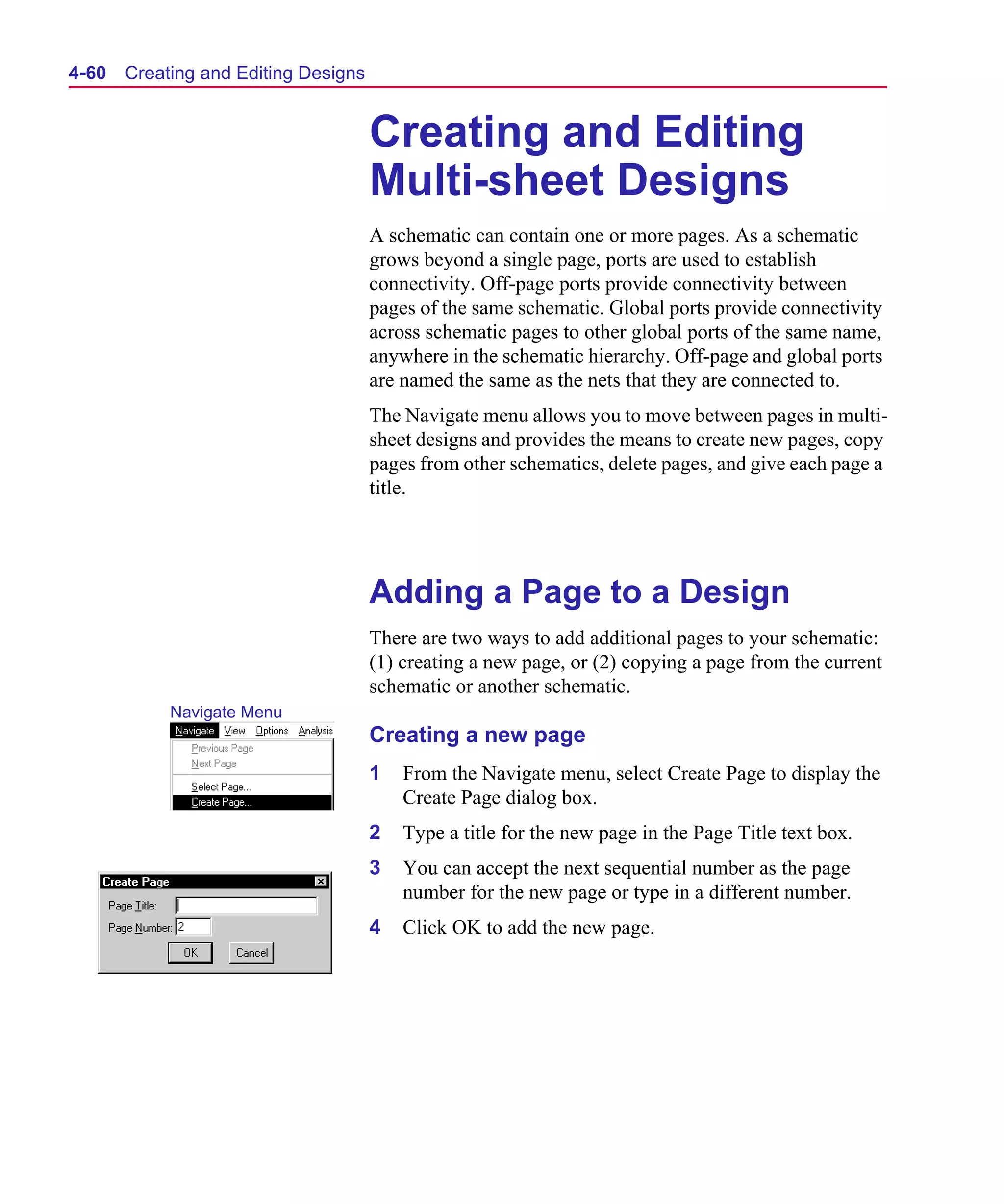 Scug.bk : 04DESGNS.FMK Page 60 Monday, June 16, 1997 10:10 AM




  4-60   Creating and Editing Designs


                                        Creating and Editing
                                        Multi-sheet Designs
                                        A schematic can contain one or more pages. As a schematic
                                        grows beyond a single page, ports are used to establish
                                        connectivity. Off-page ports provide connectivity between
                                        pages of the same schematic. Global ports provide connectivity
                                        across schematic pages to other global ports of the same name,
                                        anywhere in the schematic hierarchy. Off-page and global ports
                                        are named the same as the nets that they are connected to.
                                        The Navigate menu allows you to move between pages in multi-
                                        sheet designs and provides the means to create new pages, copy
                                        pages from other schematics, delete pages, and give each page a
                                        title.




                                        Adding a Page to a Design
                                        There are two ways to add additional pages to your schematic:
                                        (1) creating a new page, or (2) copying a page from the current
                                        schematic or another schematic.
              Navigate Menu
                                        Creating a new page
                                        1   From the Navigate menu, select Create Page to display the
                                            Create Page dialog box.
                                        2   Type a title for the new page in the Page Title text box.
                                        3   You can accept the next sequential number as the page
                                            number for the new page or type in a different number.
                                        4   Click OK to add the new page.
 