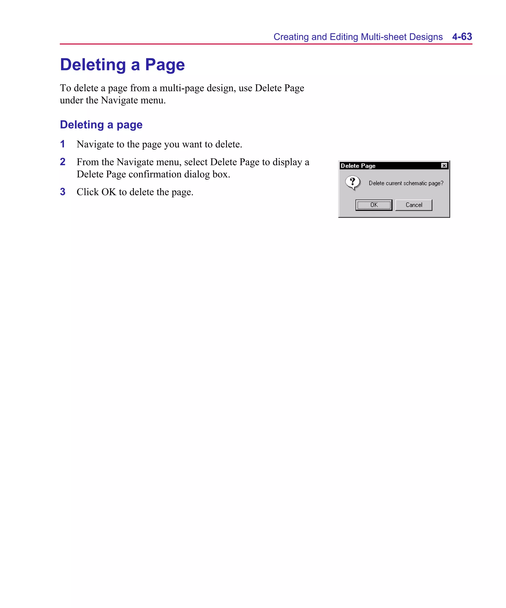 Scug.bk : 04DESGNS.FMK Page 63 Monday, June 16, 1997 10:10 AM




                                                        Creating and Editing Multi-sheet Designs   4-63


      Deleting a Page
      To delete a page from a multi-page design, use Delete Page
      under the Navigate menu.

      Deleting a page
      1   Navigate to the page you want to delete.
      2   From the Navigate menu, select Delete Page to display a
          Delete Page confirmation dialog box.
      3   Click OK to delete the page.
 