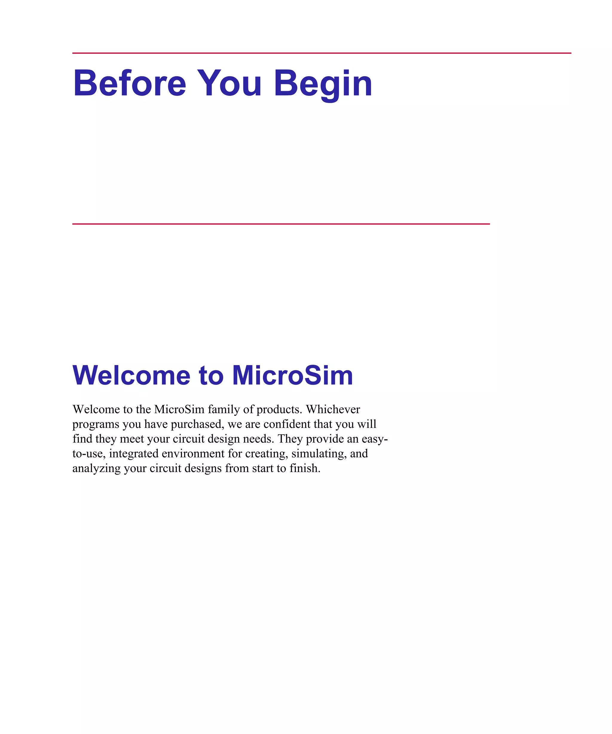 Scug.bk : 00CHAP.FMK Page i Monday, June 16, 1997 10:10 AM




      Before You Begin




      Welcome to MicroSim
      Welcome to the MicroSim family of products. Whichever
      programs you have purchased, we are confident that you will
      find they meet your circuit design needs. They provide an easy-
      to-use, integrated environment for creating, simulating, and
      analyzing your circuit designs from start to finish.
 