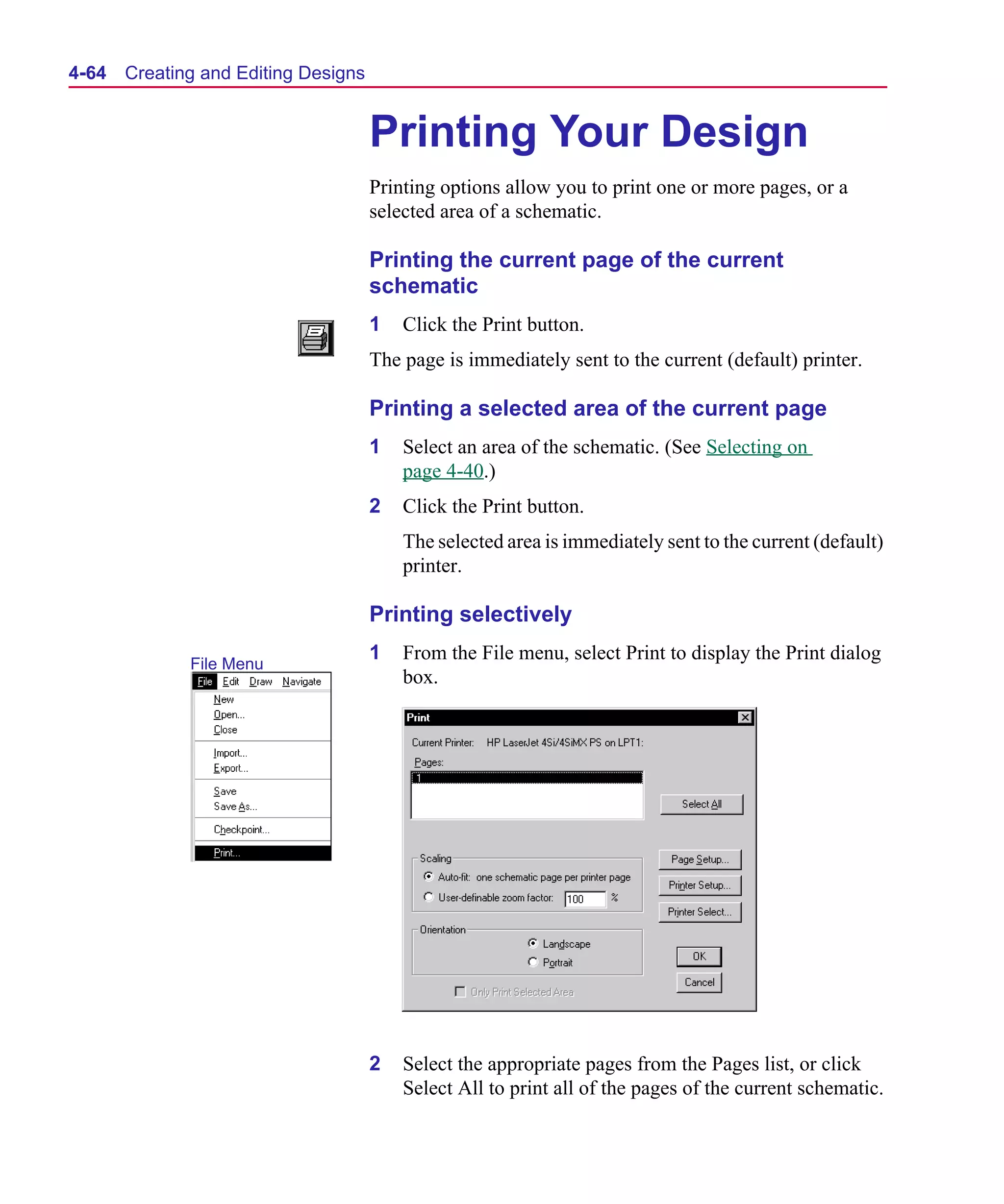 Scug.bk : 04DESGNS.FMK Page 64 Monday, June 16, 1997 10:10 AM




  4-64   Creating and Editing Designs


                                        Printing Your Design
                                        Printing options allow you to print one or more pages, or a
                                        selected area of a schematic.

                                        Printing the current page of the current
                                        schematic
                                        1   Click the Print button.
                                        The page is immediately sent to the current (default) printer.

                                        Printing a selected area of the current page
                                        1   Select an area of the schematic. (See Selecting on
                                            page 4-40.)
                                        2   Click the Print button.
                                            The selected area is immediately sent to the current (default)
                                            printer.

                                        Printing selectively
                                        1   From the File menu, select Print to display the Print dialog
                File Menu
                                            box.




                                        2   Select the appropriate pages from the Pages list, or click
                                            Select All to print all of the pages of the current schematic.
 