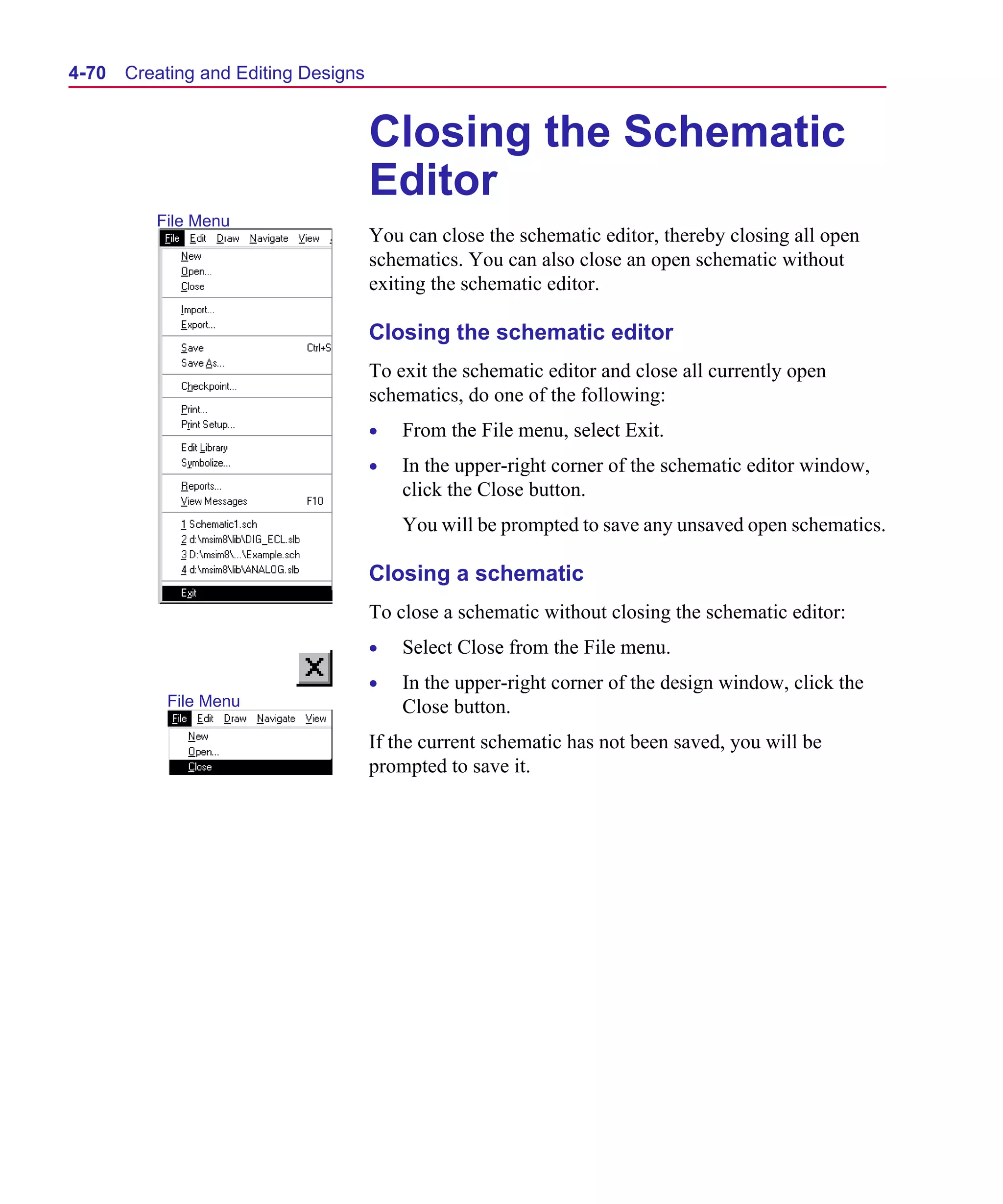 Scug.bk : 04DESGNS.FMK Page 70 Monday, June 16, 1997 10:10 AM




  4-70   Creating and Editing Designs


                                        Closing the Schematic
                                        Editor
            File Menu
                                        You can close the schematic editor, thereby closing all open
                                        schematics. You can also close an open schematic without
                                        exiting the schematic editor.

                                        Closing the schematic editor
                                        To exit the schematic editor and close all currently open
                                        schematics, do one of the following:
                                        •   From the File menu, select Exit.
                                        •   In the upper-right corner of the schematic editor window,
                                            click the Close button.
                                            You will be prompted to save any unsaved open schematics.

                                        Closing a schematic
                                        To close a schematic without closing the schematic editor:
                                        •   Select Close from the File menu.
                                        •   In the upper-right corner of the design window, click the
             File Menu                      Close button.
                                        If the current schematic has not been saved, you will be
                                        prompted to save it.
 