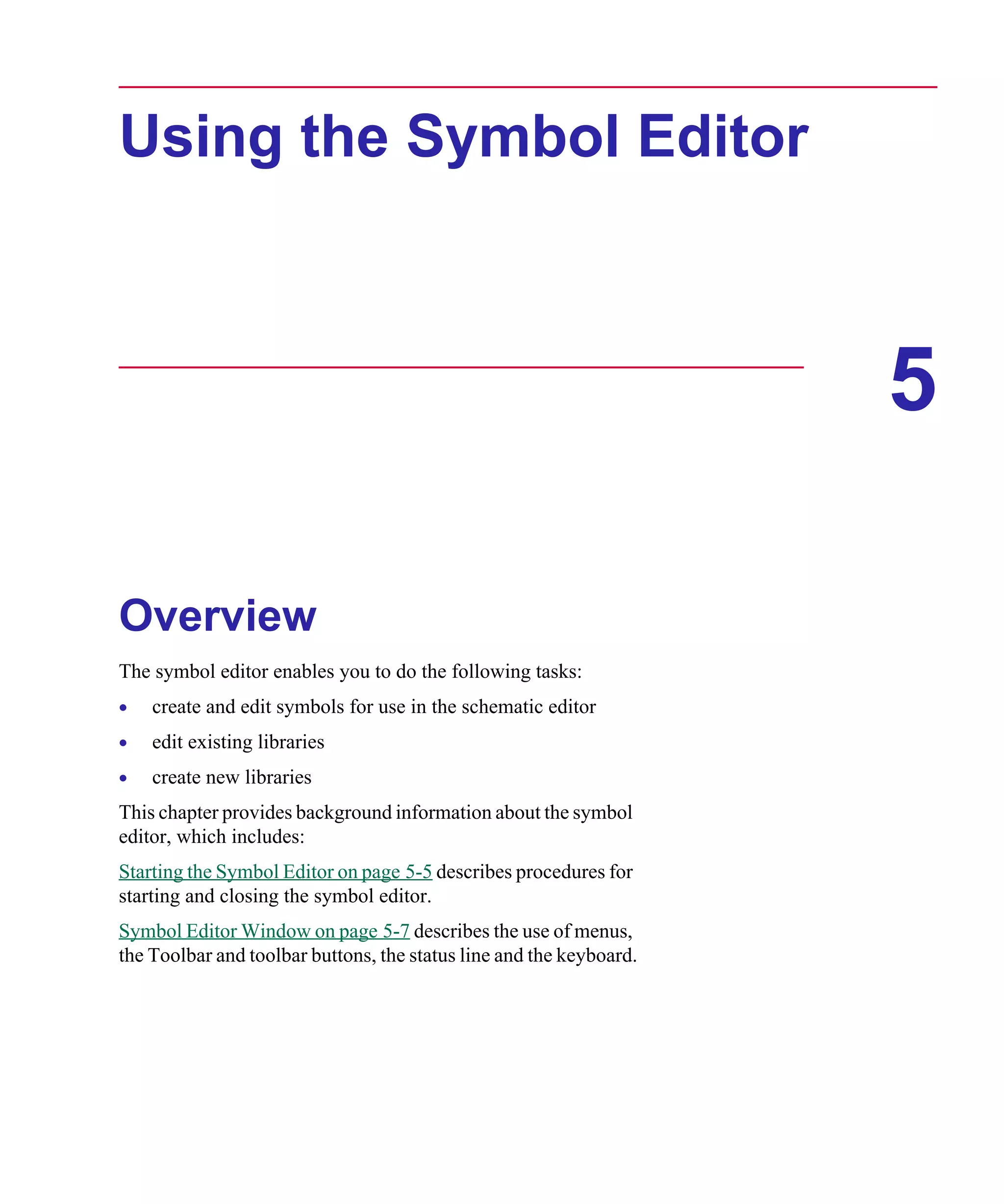 Scug.bk : 05SYMBED.FMK Page 1 Monday, June 16, 1997 10:10 AM




      Using the Symbol Editor



                                                                           5

      Overview
      The symbol editor enables you to do the following tasks:
      •   create and edit symbols for use in the schematic editor
      •   edit existing libraries
      •   create new libraries
      This chapter provides background information about the symbol
      editor, which includes:
      Starting the Symbol Editor on page 5-5 describes procedures for
      starting and closing the symbol editor.
      Symbol Editor Window on page 5-7 describes the use of menus,
      the Toolbar and toolbar buttons, the status line and the keyboard.
 