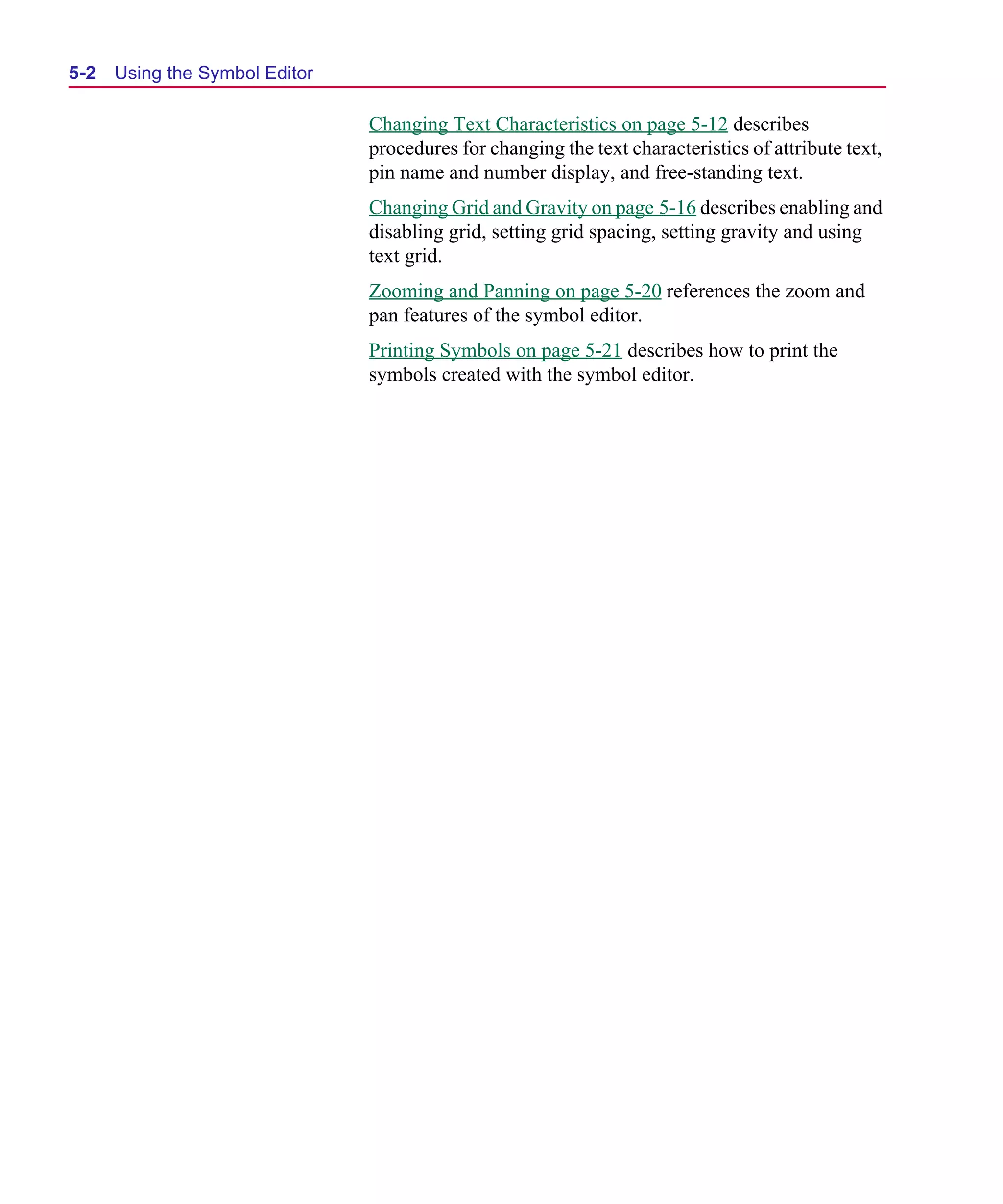 Scug.bk : 05SYMBED.FMK Page 2 Monday, June 16, 1997 10:10 AM




  5-2   Using the Symbol Editor

                                  Changing Text Characteristics on page 5-12 describes
                                  procedures for changing the text characteristics of attribute text,
                                  pin name and number display, and free-standing text.
                                  Changing Grid and Gravity on page 5-16 describes enabling and
                                  disabling grid, setting grid spacing, setting gravity and using
                                  text grid.
                                  Zooming and Panning on page 5-20 references the zoom and
                                  pan features of the symbol editor.
                                  Printing Symbols on page 5-21 describes how to print the
                                  symbols created with the symbol editor.
 