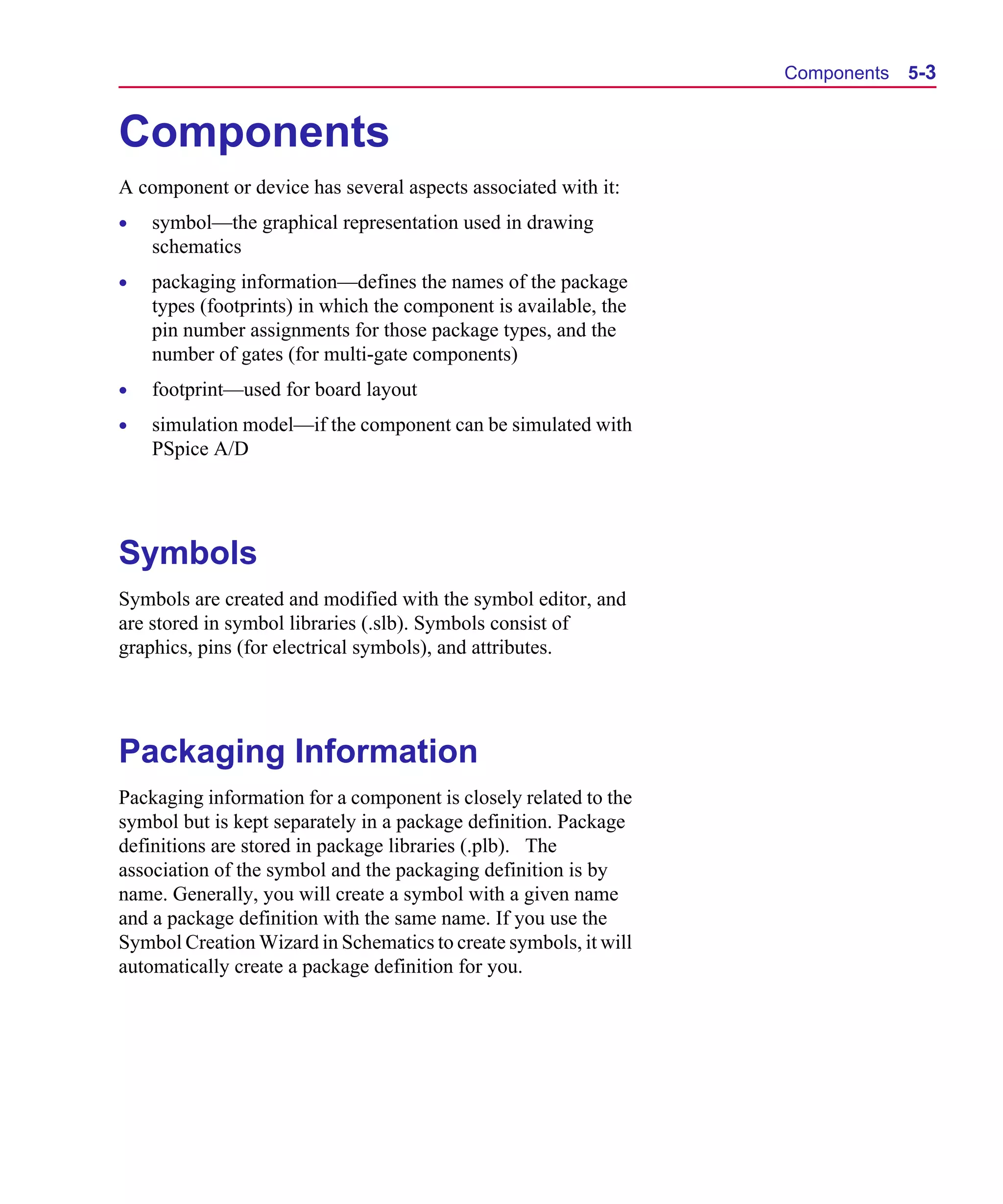 Scug.bk : 05SYMBED.FMK Page 3 Monday, June 16, 1997 10:10 AM




                                                                        Components   5-3


      Components
      A component or device has several aspects associated with it:
      •   symbol—the graphical representation used in drawing
          schematics
      •   packaging information—defines the names of the package
          types (footprints) in which the component is available, the
          pin number assignments for those package types, and the
          number of gates (for multi-gate components)
      •   footprint—used for board layout
      •   simulation model—if the component can be simulated with
          PSpice A/D




      Symbols
      Symbols are created and modified with the symbol editor, and
      are stored in symbol libraries (.slb). Symbols consist of
      graphics, pins (for electrical symbols), and attributes.




      Packaging Information
      Packaging information for a component is closely related to the
      symbol but is kept separately in a package definition. Package
      definitions are stored in package libraries (.plb). The
      association of the symbol and the packaging definition is by
      name. Generally, you will create a symbol with a given name
      and a package definition with the same name. If you use the
      Symbol Creation Wizard in Schematics to create symbols, it will
      automatically create a package definition for you.
 