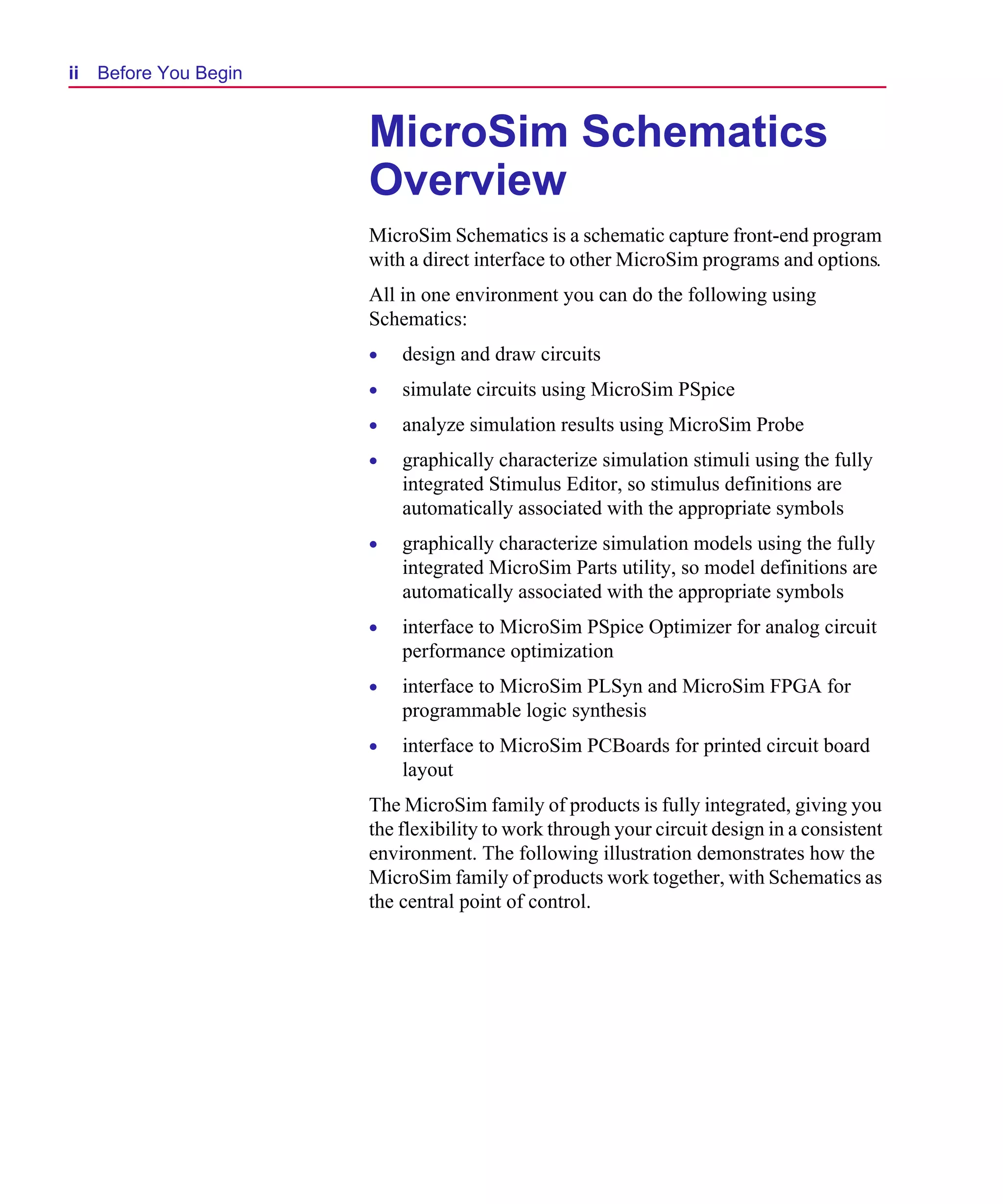 Scug.bk : 00CHAP.FMK Page ii Monday, June 16, 1997 10:10 AM




  ii   Before You Begin


                              MicroSim Schematics
                              Overview
                              MicroSim Schematics is a schematic capture front-end program
                              with a direct interface to other MicroSim programs and options.
                              All in one environment you can do the following using
                              Schematics:
                              •   design and draw circuits
                              •   simulate circuits using MicroSim PSpice
                              •   analyze simulation results using MicroSim Probe
                              •   graphically characterize simulation stimuli using the fully
                                  integrated Stimulus Editor, so stimulus definitions are
                                  automatically associated with the appropriate symbols
                              •   graphically characterize simulation models using the fully
                                  integrated MicroSim Parts utility, so model definitions are
                                  automatically associated with the appropriate symbols
                              •   interface to MicroSim PSpice Optimizer for analog circuit
                                  performance optimization
                              •   interface to MicroSim PLSyn and MicroSim FPGA for
                                  programmable logic synthesis
                              •   interface to MicroSim PCBoards for printed circuit board
                                  layout
                              The MicroSim family of products is fully integrated, giving you
                              the flexibility to work through your circuit design in a consistent
                              environment. The following illustration demonstrates how the
                              MicroSim family of products work together, with Schematics as
                              the central point of control.
 