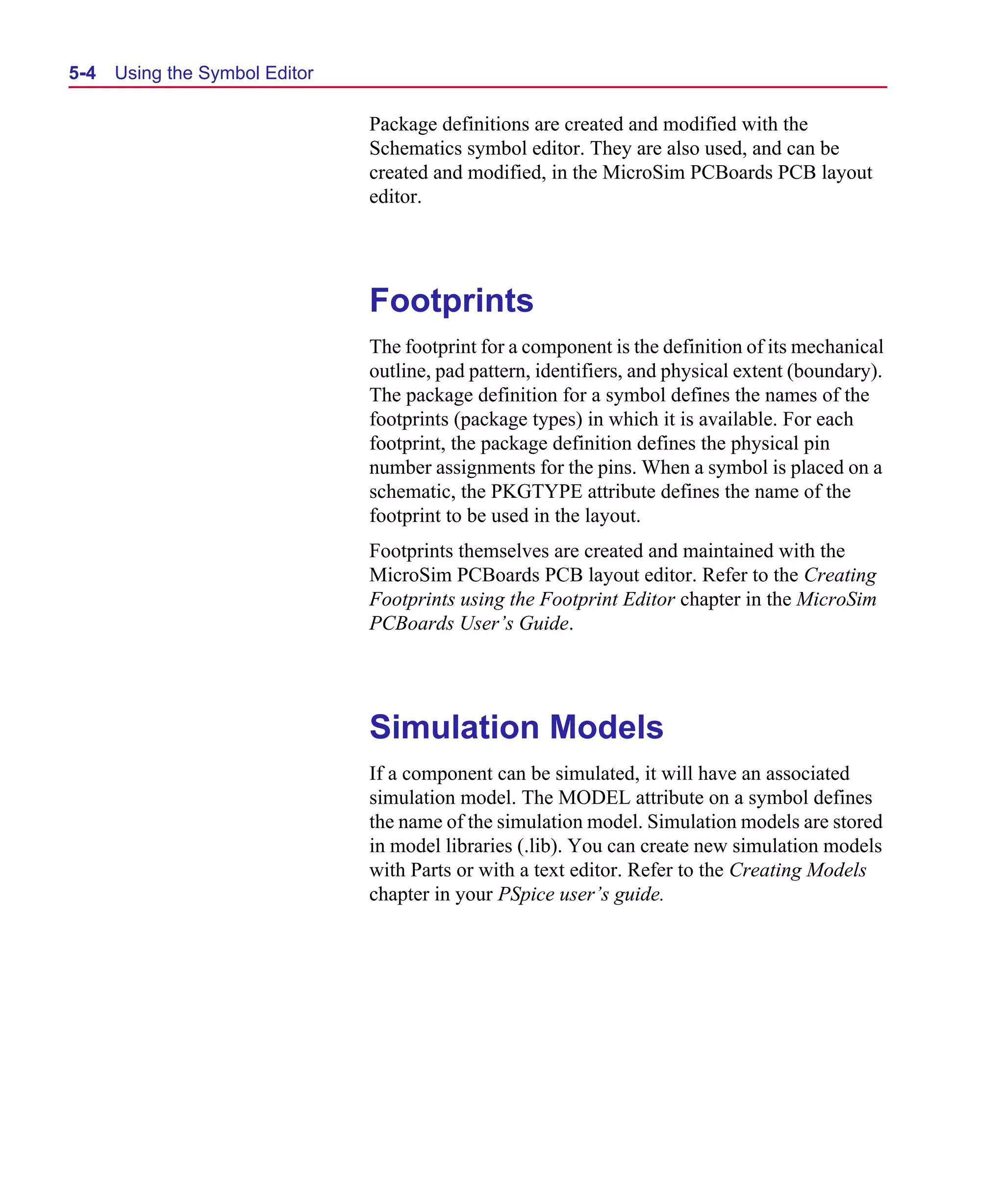 Scug.bk : 05SYMBED.FMK Page 4 Monday, June 16, 1997 10:10 AM




  5-4   Using the Symbol Editor

                                  Package definitions are created and modified with the
                                  Schematics symbol editor. They are also used, and can be
                                  created and modified, in the MicroSim PCBoards PCB layout
                                  editor.




                                  Footprints
                                  The footprint for a component is the definition of its mechanical
                                  outline, pad pattern, identifiers, and physical extent (boundary).
                                  The package definition for a symbol defines the names of the
                                  footprints (package types) in which it is available. For each
                                  footprint, the package definition defines the physical pin
                                  number assignments for the pins. When a symbol is placed on a
                                  schematic, the PKGTYPE attribute defines the name of the
                                  footprint to be used in the layout.
                                  Footprints themselves are created and maintained with the
                                  MicroSim PCBoards PCB layout editor. Refer to the Creating
                                  Footprints using the Footprint Editor chapter in the MicroSim
                                  PCBoards User’s Guide.




                                  Simulation Models
                                  If a component can be simulated, it will have an associated
                                  simulation model. The MODEL attribute on a symbol defines
                                  the name of the simulation model. Simulation models are stored
                                  in model libraries (.lib). You can create new simulation models
                                  with Parts or with a text editor. Refer to the Creating Models
                                  chapter in your PSpice user’s guide.
 