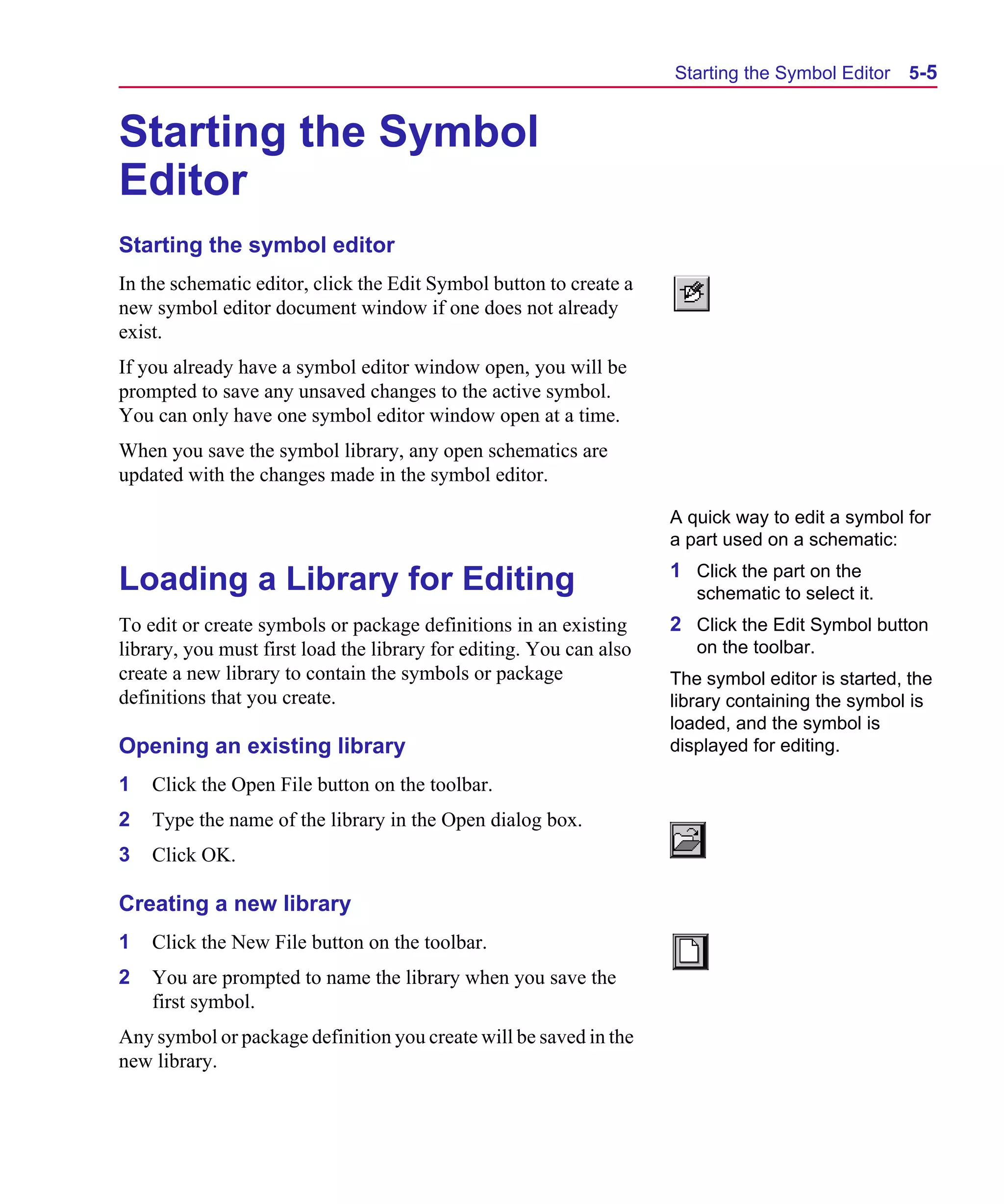 Scug.bk : 05SYMBED.FMK Page 5 Monday, June 16, 1997 10:10 AM




                                                                           Starting the Symbol Editor    5-5


      Starting the Symbol
      Editor
      Starting the symbol editor
      In the schematic editor, click the Edit Symbol button to create a
      new symbol editor document window if one does not already
      exist.
      If you already have a symbol editor window open, you will be
      prompted to save any unsaved changes to the active symbol.
      You can only have one symbol editor window open at a time.
      When you save the symbol library, any open schematics are
      updated with the changes made in the symbol editor.

                                                                           A quick way to edit a symbol for
                                                                           a part used on a schematic:
                                                                           1 Click the part on the
      Loading a Library for Editing                                           schematic to select it.
      To edit or create symbols or package definitions in an existing      2 Click the Edit Symbol button
      library, you must first load the library for editing. You can also      on the toolbar.
      create a new library to contain the symbols or package               The symbol editor is started, the
      definitions that you create.                                         library containing the symbol is
                                                                           loaded, and the symbol is
      Opening an existing library                                          displayed for editing.

      1   Click the Open File button on the toolbar.
      2   Type the name of the library in the Open dialog box.
      3   Click OK.

      Creating a new library
      1   Click the New File button on the toolbar.
      2   You are prompted to name the library when you save the
          first symbol.
      Any symbol or package definition you create will be saved in the
      new library.
 