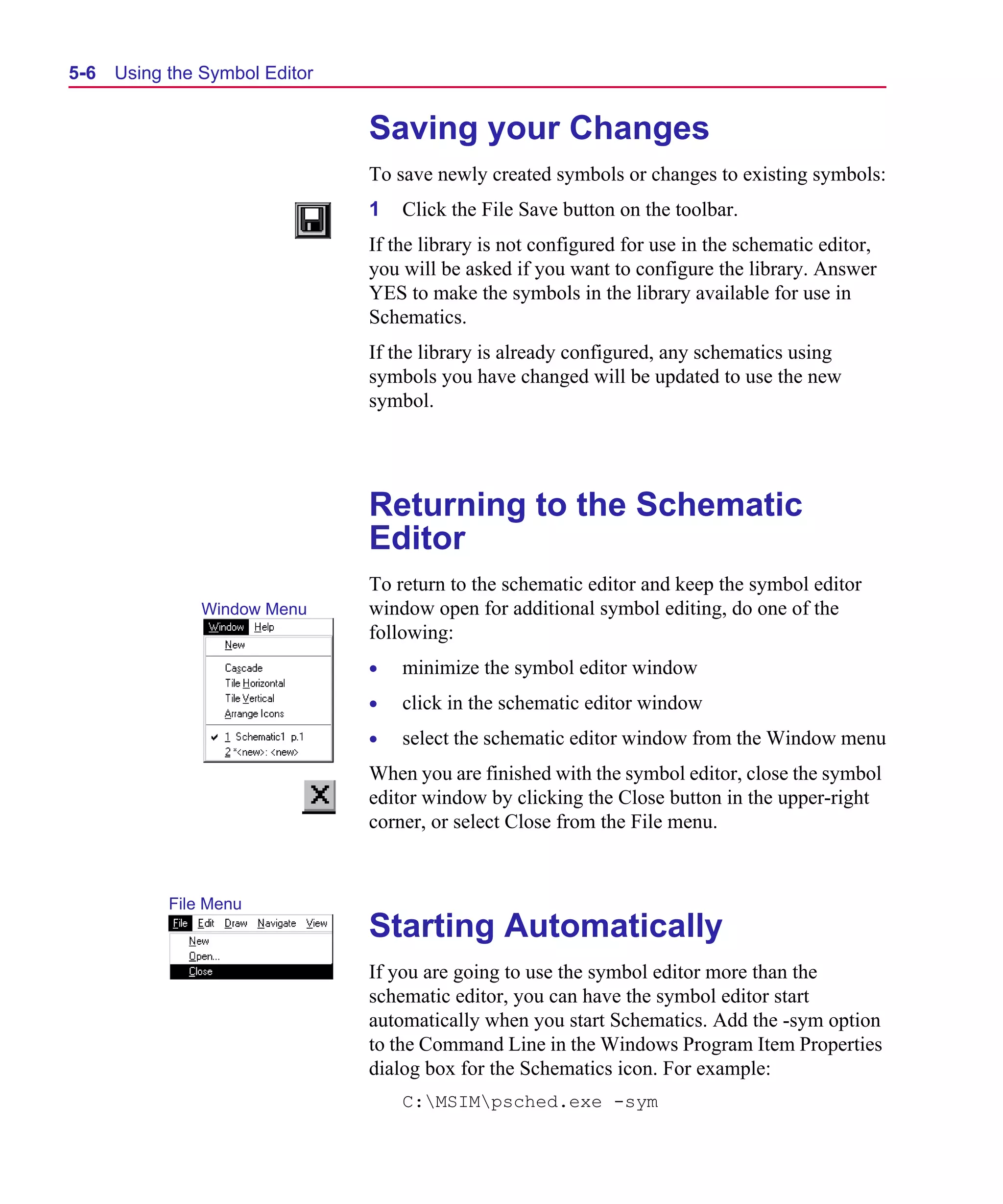 Scug.bk : 05SYMBED.FMK Page 6 Monday, June 16, 1997 10:10 AM




  5-6   Using the Symbol Editor


                                  Saving your Changes
                                  To save newly created symbols or changes to existing symbols:
                                  1   Click the File Save button on the toolbar.
                                  If the library is not configured for use in the schematic editor,
                                  you will be asked if you want to configure the library. Answer
                                  YES to make the symbols in the library available for use in
                                  Schematics.
                                  If the library is already configured, any schematics using
                                  symbols you have changed will be updated to use the new
                                  symbol.




                                  Returning to the Schematic
                                  Editor
                                  To return to the schematic editor and keep the symbol editor
                  Window Menu     window open for additional symbol editing, do one of the
                                  following:
                                  •   minimize the symbol editor window
                                  •   click in the schematic editor window
                                  •   select the schematic editor window from the Window menu
                                  When you are finished with the symbol editor, close the symbol
                                  editor window by clicking the Close button in the upper-right
                                  corner, or select Close from the File menu.


              File Menu
                                  Starting Automatically
                                  If you are going to use the symbol editor more than the
                                  schematic editor, you can have the symbol editor start
                                  automatically when you start Schematics. Add the -sym option
                                  to the Command Line in the Windows Program Item Properties
                                  dialog box for the Schematics icon. For example:
                                      C:MSIMpsched.exe -sym
 