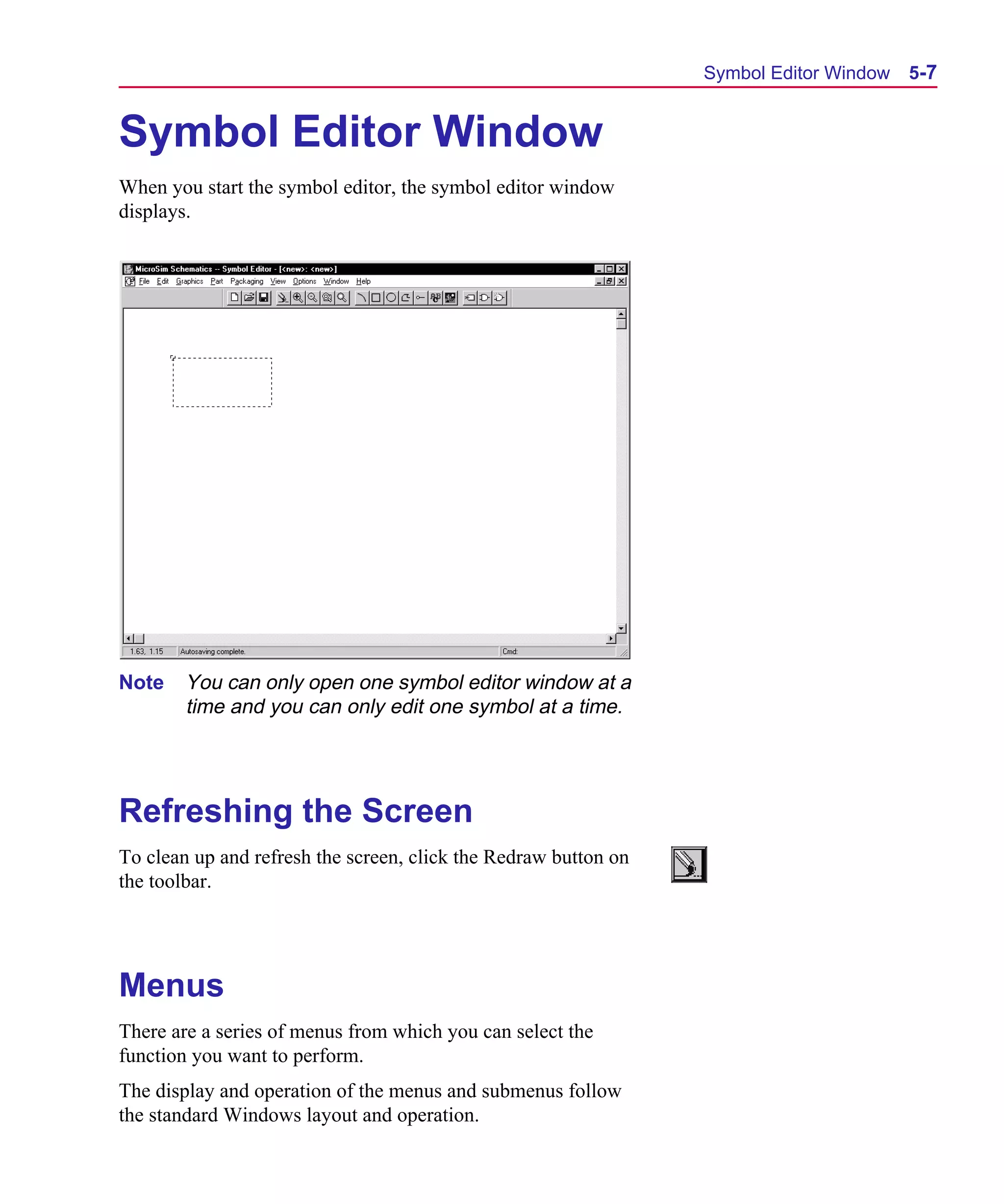Scug.bk : 05SYMBED.FMK Page 7 Monday, June 16, 1997 10:10 AM




                                                                       Symbol Editor Window   5-7


      Symbol Editor Window
      When you start the symbol editor, the symbol editor window
      displays.




      Note    You can only open one symbol editor window at a
              time and you can only edit one symbol at a time.




      Refreshing the Screen
      To clean up and refresh the screen, click the Redraw button on
      the toolbar.




      Menus
      There are a series of menus from which you can select the
      function you want to perform.
      The display and operation of the menus and submenus follow
      the standard Windows layout and operation.
 