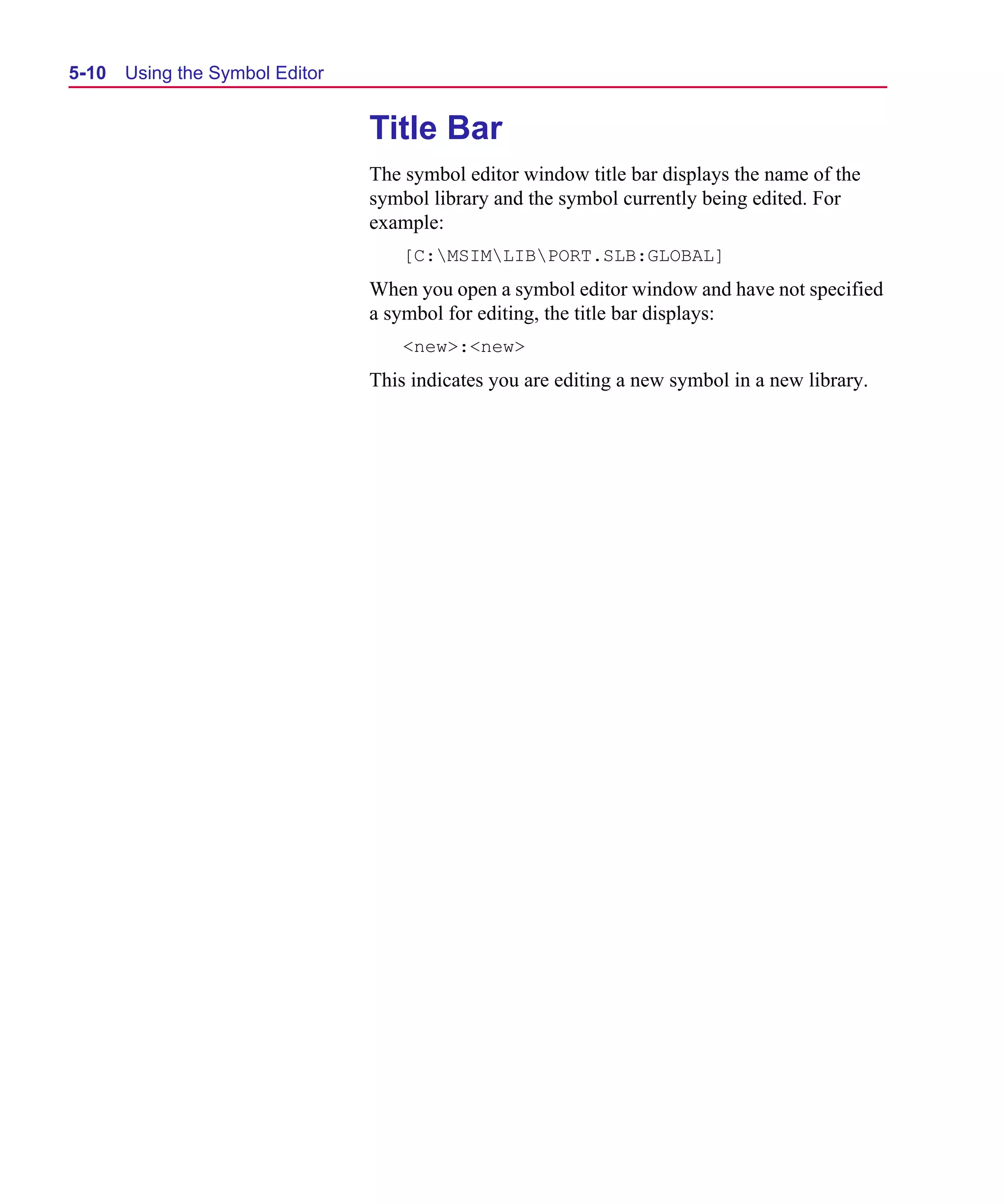 Scug.bk : 05SYMBED.FMK Page 10 Monday, June 16, 1997 10:10 AM




  5-10   Using the Symbol Editor


                                   Title Bar
                                   The symbol editor window title bar displays the name of the
                                   symbol library and the symbol currently being edited. For
                                   example:
                                       [C:MSIMLIBPORT.SLB:GLOBAL]
                                   When you open a symbol editor window and have not specified
                                   a symbol for editing, the title bar displays:
                                       <new>:<new>
                                   This indicates you are editing a new symbol in a new library.
 