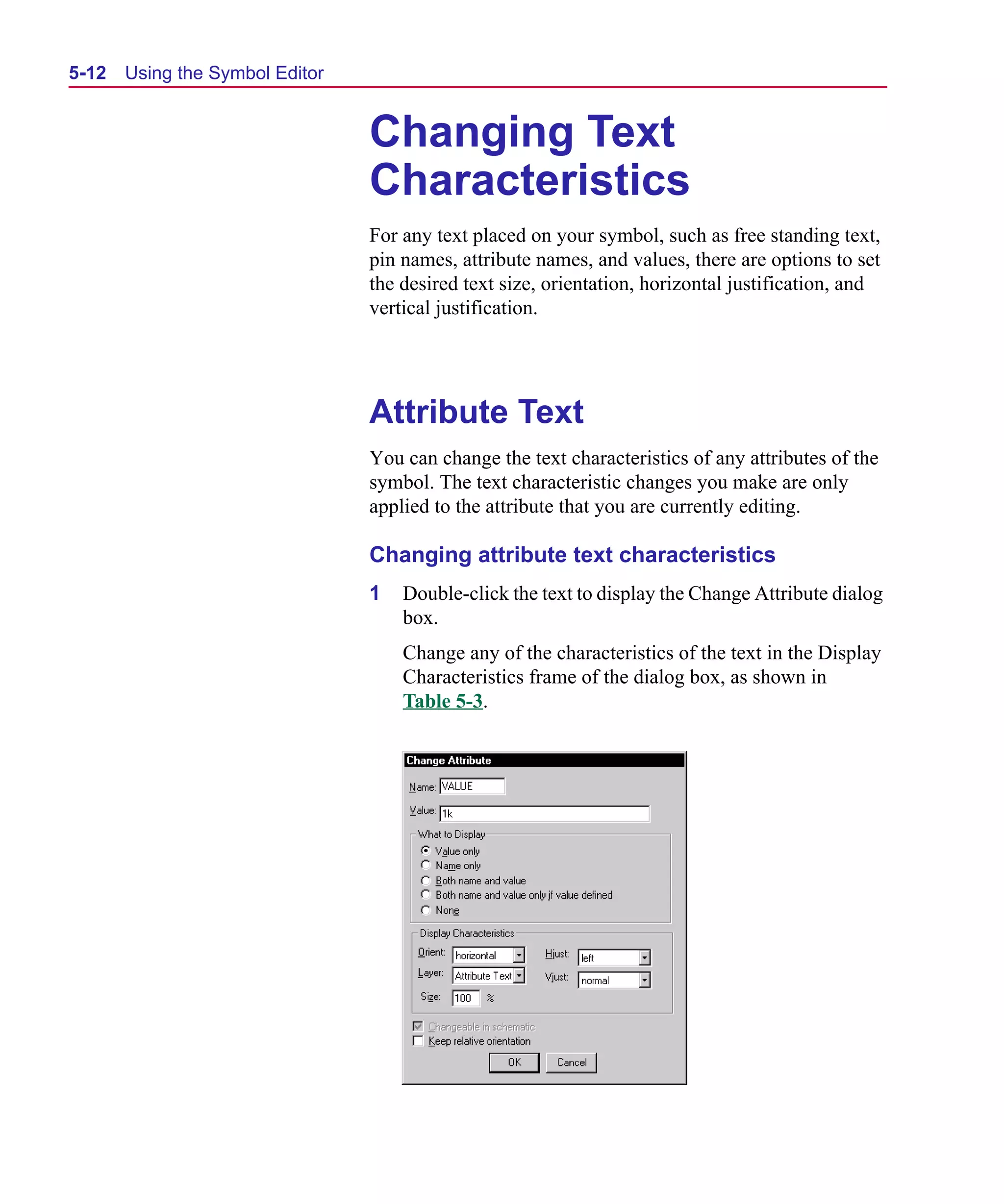 Scug.bk : 05SYMBED.FMK Page 12 Monday, June 16, 1997 10:10 AM




  5-12   Using the Symbol Editor


                                   Changing Text
                                   Characteristics
                                   For any text placed on your symbol, such as free standing text,
                                   pin names, attribute names, and values, there are options to set
                                   the desired text size, orientation, horizontal justification, and
                                   vertical justification.




                                   Attribute Text
                                   You can change the text characteristics of any attributes of the
                                   symbol. The text characteristic changes you make are only
                                   applied to the attribute that you are currently editing.

                                   Changing attribute text characteristics
                                   1   Double-click the text to display the Change Attribute dialog
                                       box.
                                       Change any of the characteristics of the text in the Display
                                       Characteristics frame of the dialog box, as shown in
                                       Table 5-3.
 
