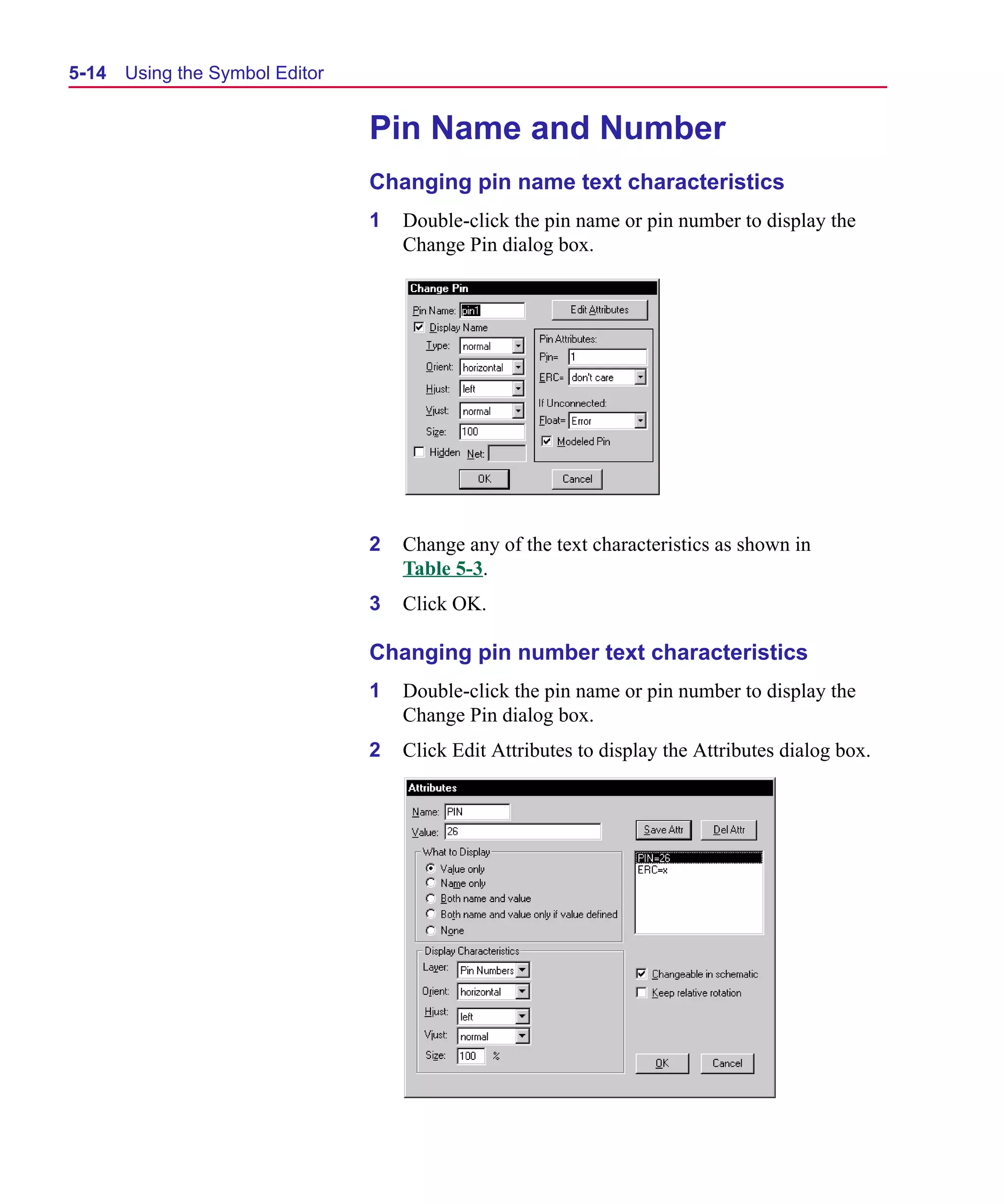 Scug.bk : 05SYMBED.FMK Page 14 Monday, June 16, 1997 10:10 AM




  5-14   Using the Symbol Editor


                                   Pin Name and Number
                                   Changing pin name text characteristics
                                   1   Double-click the pin name or pin number to display the
                                       Change Pin dialog box.




                                   2   Change any of the text characteristics as shown in
                                       Table 5-3.
                                   3   Click OK.

                                   Changing pin number text characteristics
                                   1   Double-click the pin name or pin number to display the
                                       Change Pin dialog box.
                                   2   Click Edit Attributes to display the Attributes dialog box.
 