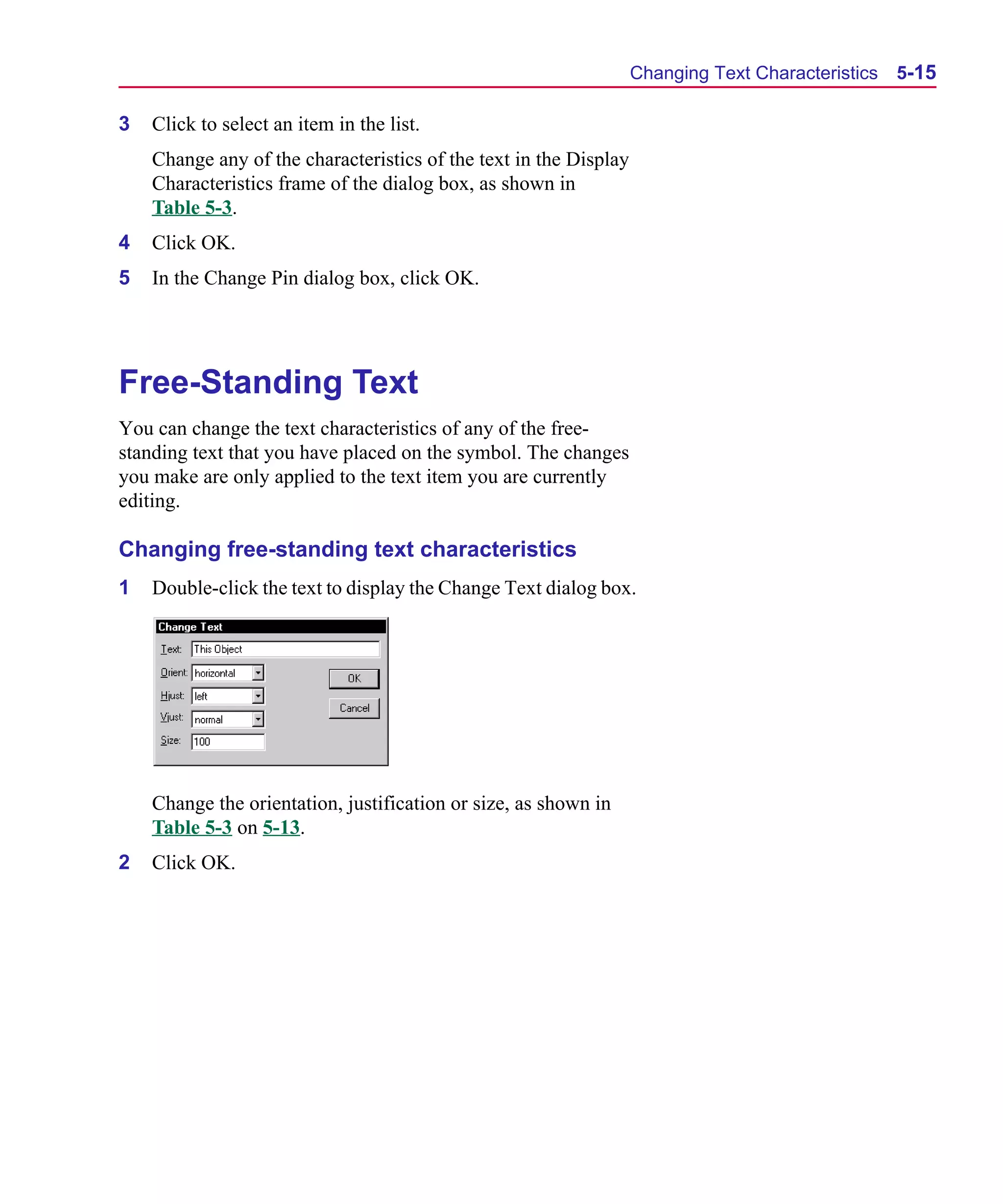 Scug.bk : 05SYMBED.FMK Page 15 Monday, June 16, 1997 10:10 AM




                                                                         Changing Text Characteristics   5-15

      3   Click to select an item in the list.
          Change any of the characteristics of the text in the Display
          Characteristics frame of the dialog box, as shown in
          Table 5-3.
      4   Click OK.
      5   In the Change Pin dialog box, click OK.




      Free-Standing Text
      You can change the text characteristics of any of the free-
      standing text that you have placed on the symbol. The changes
      you make are only applied to the text item you are currently
      editing.

      Changing free-standing text characteristics
      1   Double-click the text to display the Change Text dialog box.




          Change the orientation, justification or size, as shown in
          Table 5-3 on 5-13.
      2   Click OK.
 