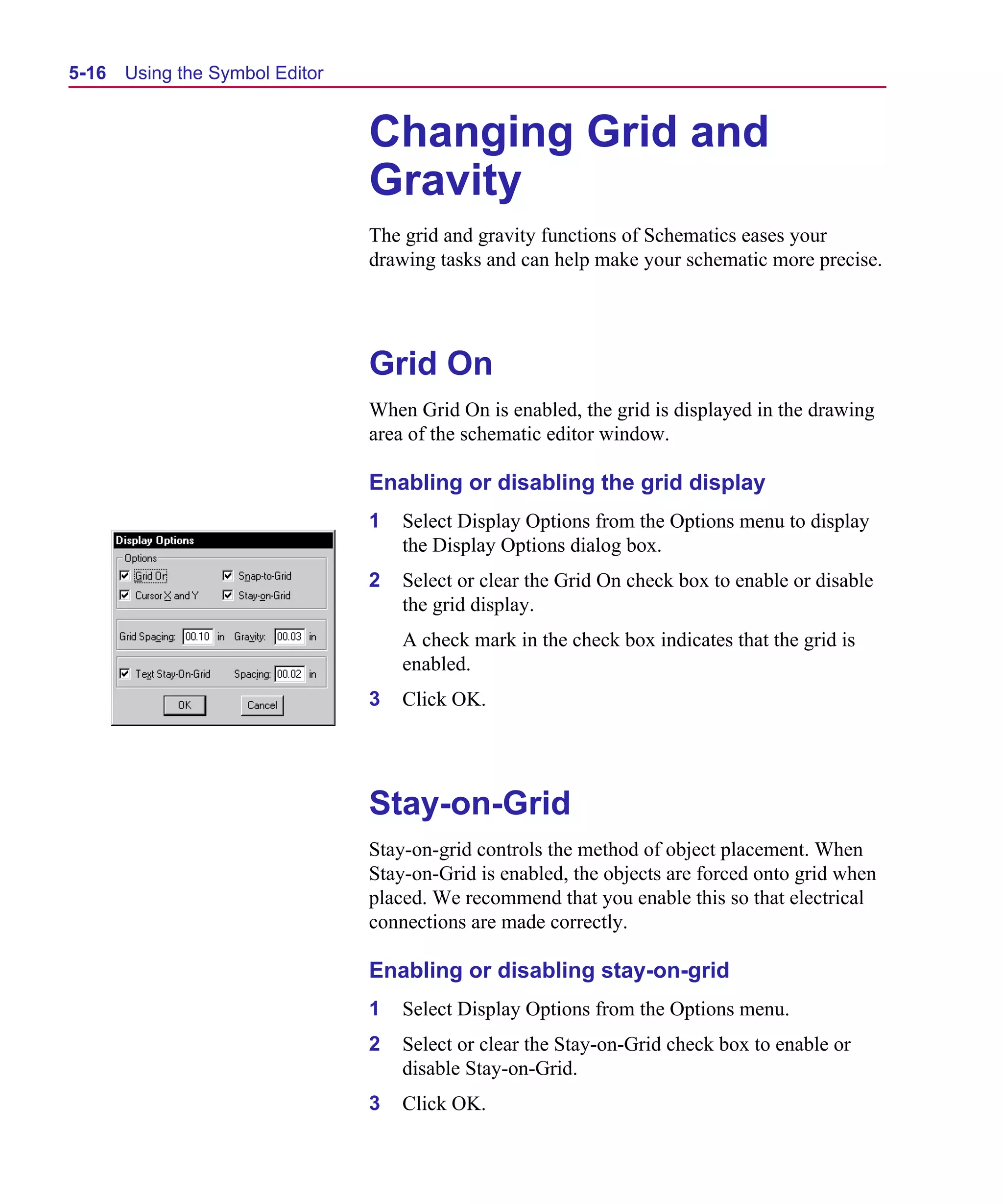 Scug.bk : 05SYMBED.FMK Page 16 Monday, June 16, 1997 10:10 AM




  5-16   Using the Symbol Editor


                                   Changing Grid and
                                   Gravity
                                   The grid and gravity functions of Schematics eases your
                                   drawing tasks and can help make your schematic more precise.




                                   Grid On
                                   When Grid On is enabled, the grid is displayed in the drawing
                                   area of the schematic editor window.

                                   Enabling or disabling the grid display
                                   1   Select Display Options from the Options menu to display
                                       the Display Options dialog box.
                                   2   Select or clear the Grid On check box to enable or disable
                                       the grid display.
                                       A check mark in the check box indicates that the grid is
                                       enabled.
                                   3   Click OK.




                                   Stay-on-Grid
                                   Stay-on-grid controls the method of object placement. When
                                   Stay-on-Grid is enabled, the objects are forced onto grid when
                                   placed. We recommend that you enable this so that electrical
                                   connections are made correctly.

                                   Enabling or disabling stay-on-grid
                                   1   Select Display Options from the Options menu.
                                   2   Select or clear the Stay-on-Grid check box to enable or
                                       disable Stay-on-Grid.
                                   3   Click OK.
 