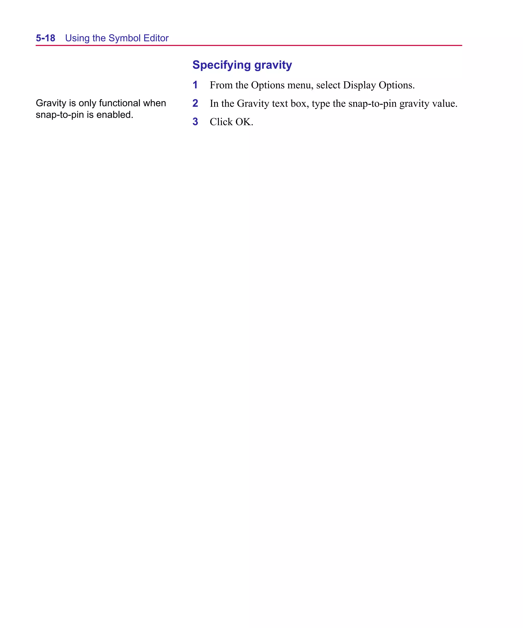 Scug.bk : 05SYMBED.FMK Page 18 Monday, June 16, 1997 10:10 AM




  5-18   Using the Symbol Editor

                                    Specifying gravity
                                    1   From the Options menu, select Display Options.
  Gravity is only functional when   2   In the Gravity text box, type the snap-to-pin gravity value.
  snap-to-pin is enabled.
                                    3   Click OK.
 