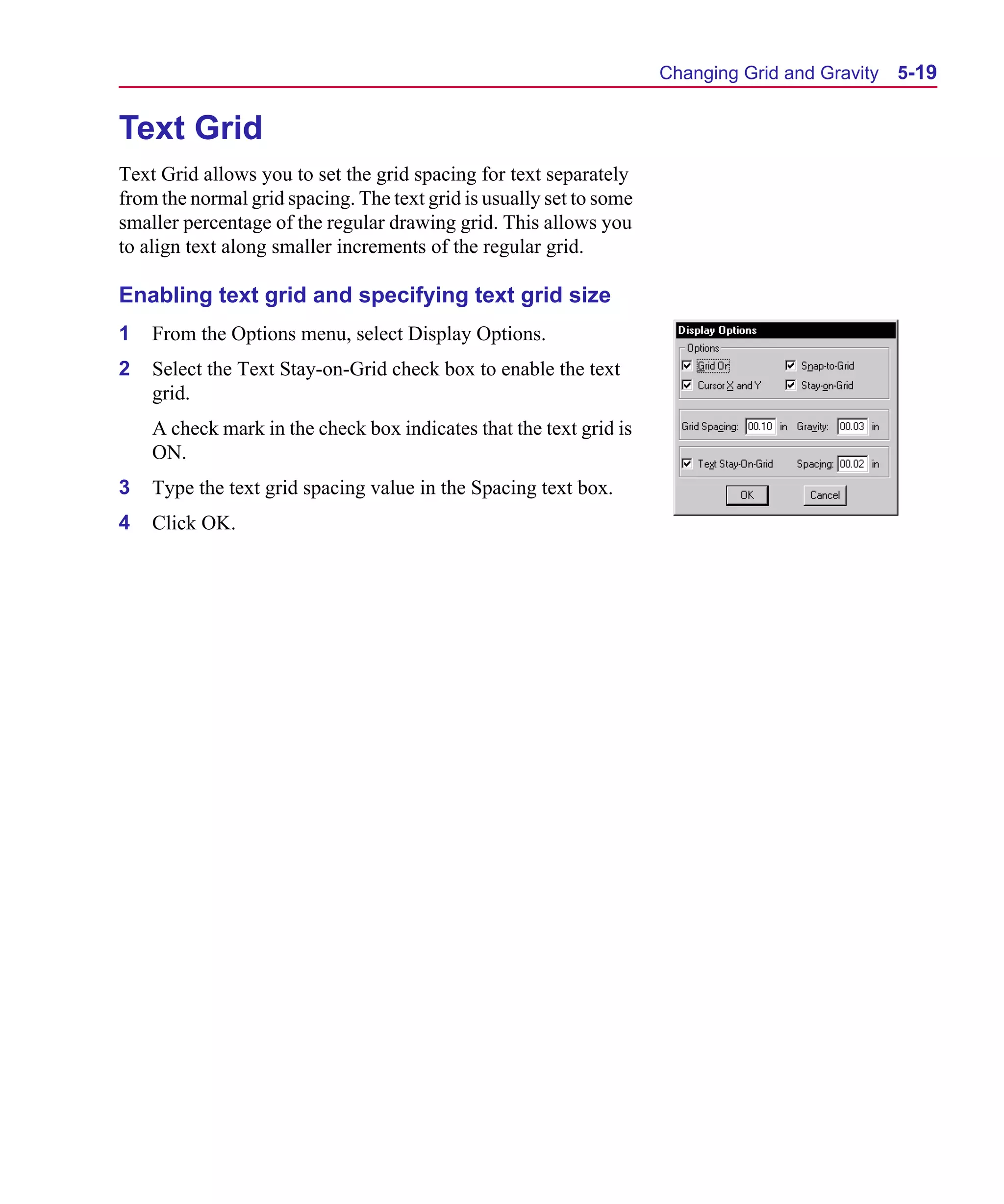 Scug.bk : 05SYMBED.FMK Page 19 Monday, June 16, 1997 10:10 AM




                                                                           Changing Grid and Gravity   5-19


      Text Grid
      Text Grid allows you to set the grid spacing for text separately
      from the normal grid spacing. The text grid is usually set to some
      smaller percentage of the regular drawing grid. This allows you
      to align text along smaller increments of the regular grid.

      Enabling text grid and specifying text grid size
      1   From the Options menu, select Display Options.
      2   Select the Text Stay-on-Grid check box to enable the text
          grid.
          A check mark in the check box indicates that the text grid is
          ON.
      3   Type the text grid spacing value in the Spacing text box.
      4   Click OK.
 