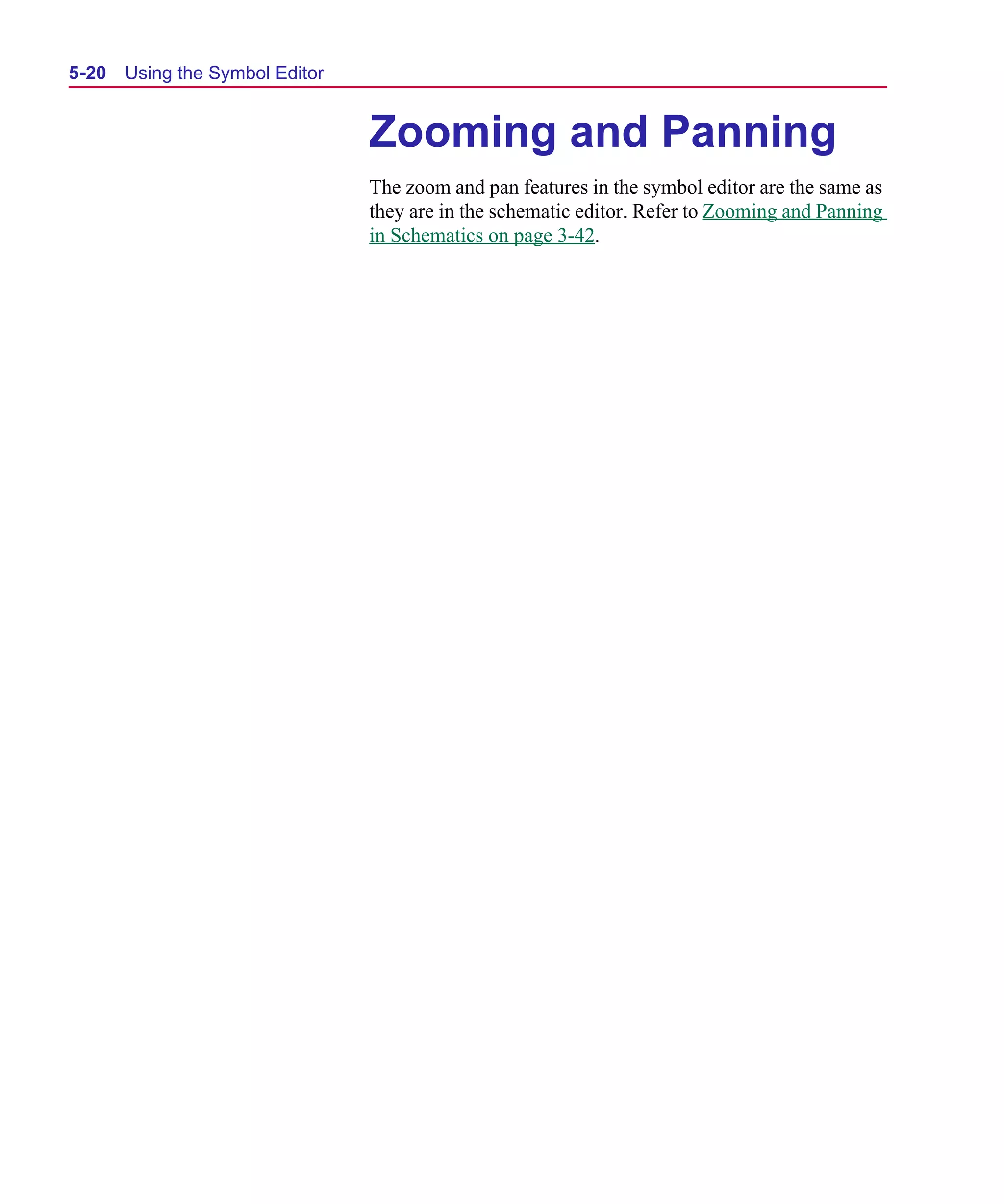 Scug.bk : 05SYMBED.FMK Page 20 Monday, June 16, 1997 10:10 AM




  5-20   Using the Symbol Editor


                                   Zooming and Panning
                                   The zoom and pan features in the symbol editor are the same as
                                   they are in the schematic editor. Refer to Zooming and Panning
                                   in Schematics on page 3-42.
 