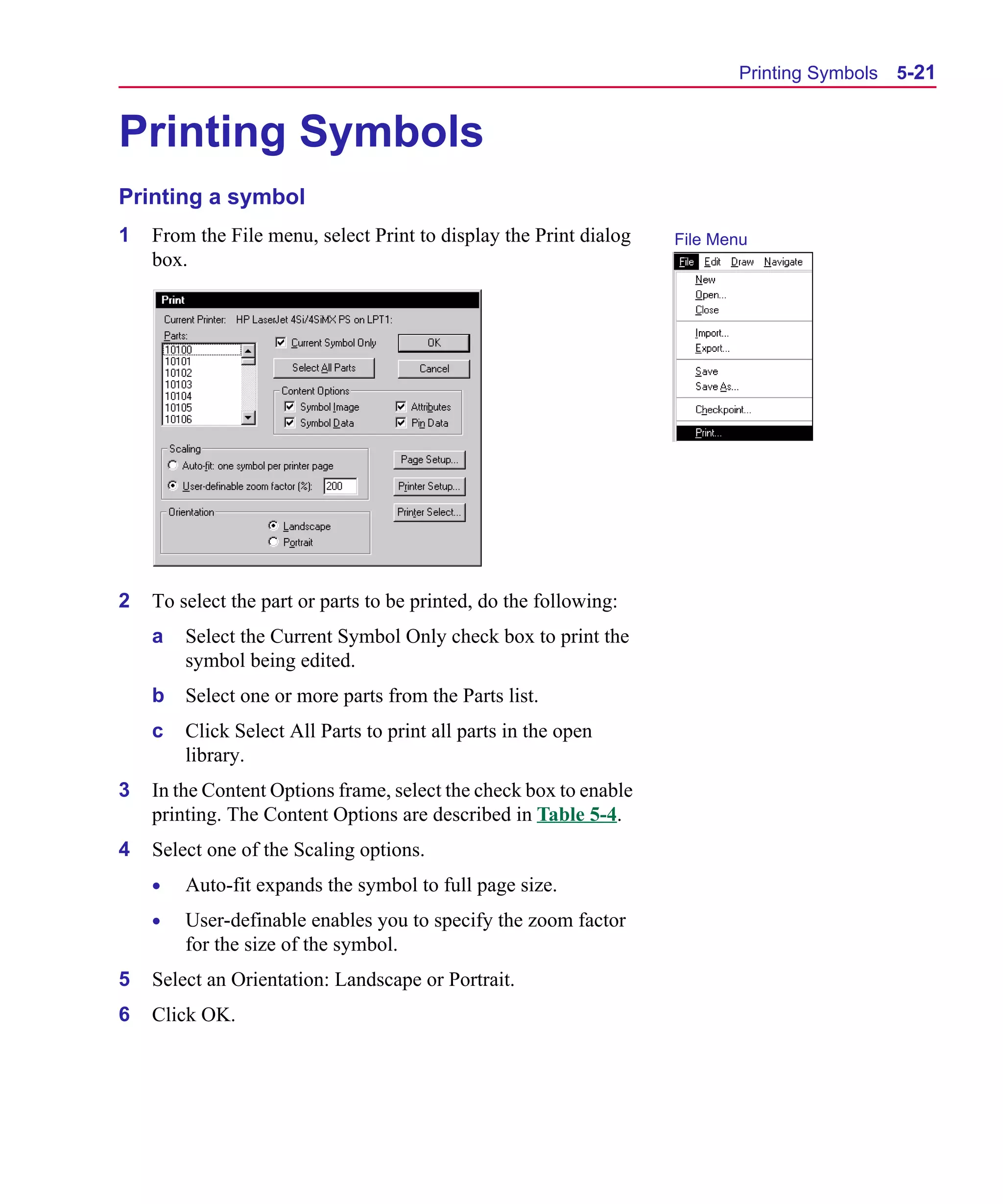 Scug.bk : 05SYMBED.FMK Page 21 Monday, June 16, 1997 10:10 AM




                                                                                Printing Symbols   5-21


      Printing Symbols
      Printing a symbol
      1   From the File menu, select Print to display the Print dialog   File Menu
          box.




      2   To select the part or parts to be printed, do the following:
          a   Select the Current Symbol Only check box to print the
              symbol being edited.
          b   Select one or more parts from the Parts list.
          c   Click Select All Parts to print all parts in the open
              library.
      3   In the Content Options frame, select the check box to enable
          printing. The Content Options are described in Table 5-4.
      4   Select one of the Scaling options.
          •   Auto-fit expands the symbol to full page size.
          •   User-definable enables you to specify the zoom factor
              for the size of the symbol.
      5   Select an Orientation: Landscape or Portrait.
      6   Click OK.
 
