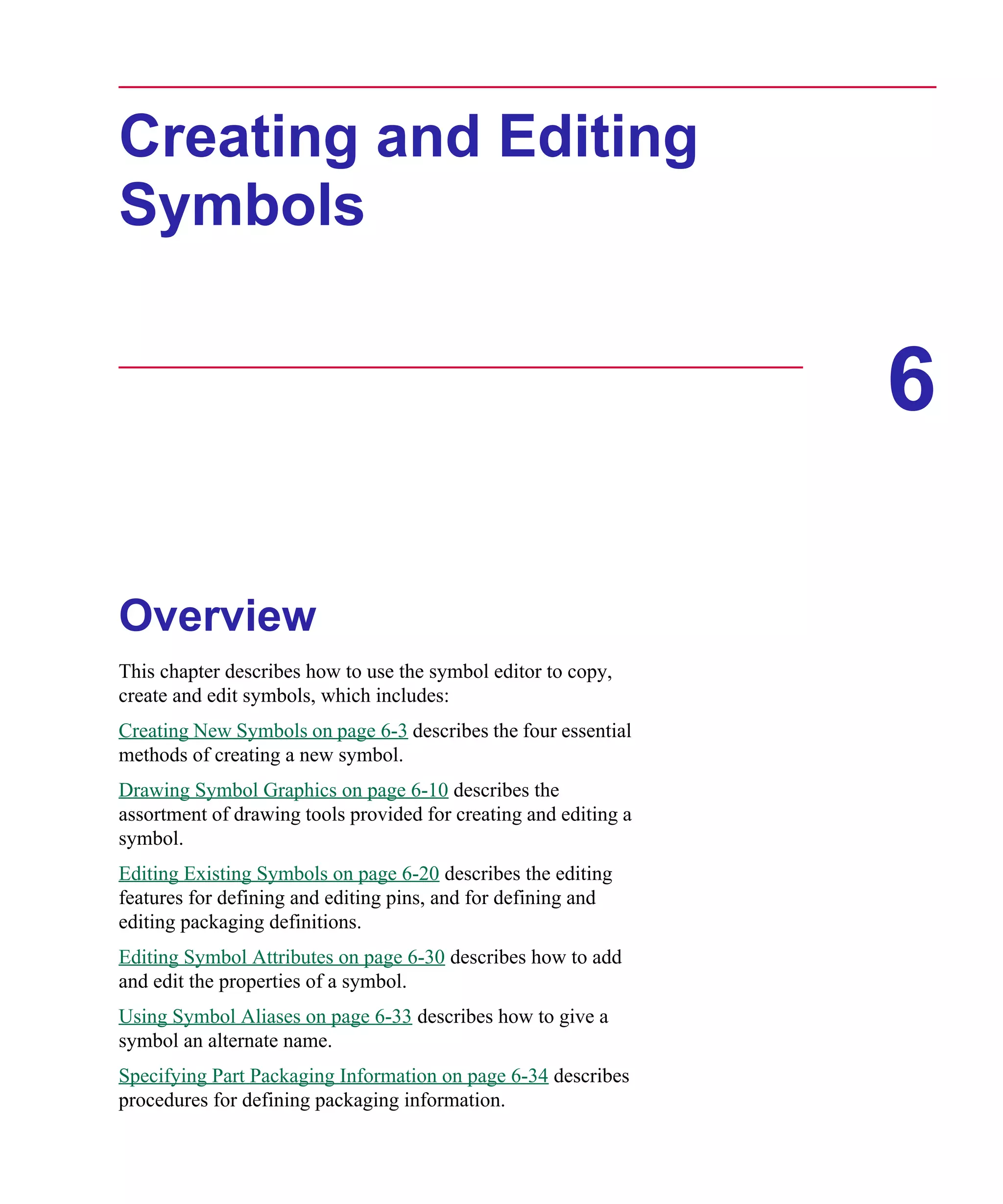 Scug.bk : 06SYMBLS.FMK Page 1 Monday, June 16, 1997 10:10 AM




      Creating and Editing
      Symbols


                                                                        6

      Overview
      This chapter describes how to use the symbol editor to copy,
      create and edit symbols, which includes:
      Creating New Symbols on page 6-3 describes the four essential
      methods of creating a new symbol.
      Drawing Symbol Graphics on page 6-10 describes the
      assortment of drawing tools provided for creating and editing a
      symbol.
      Editing Existing Symbols on page 6-20 describes the editing
      features for defining and editing pins, and for defining and
      editing packaging definitions.
      Editing Symbol Attributes on page 6-30 describes how to add
      and edit the properties of a symbol.
      Using Symbol Aliases on page 6-33 describes how to give a
      symbol an alternate name.
      Specifying Part Packaging Information on page 6-34 describes
      procedures for defining packaging information.
 