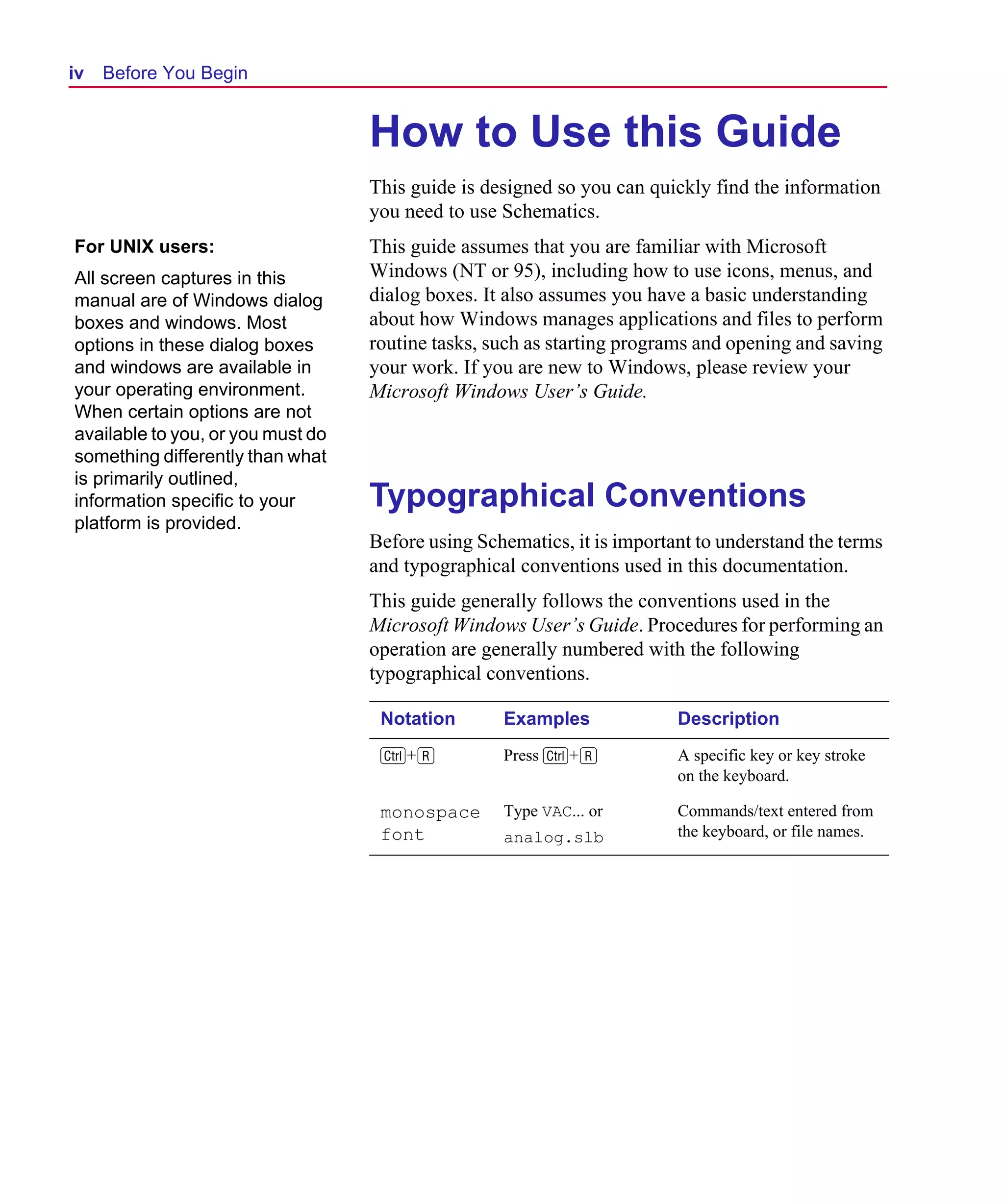 Scug.bk : 00CHAP.FMK Page iv Monday, June 16, 1997 10:10 AM




  iv   Before You Begin


                                     How to Use this Guide
                                     This guide is designed so you can quickly find the information
                                     you need to use Schematics.
  For UNIX users:                    This guide assumes that you are familiar with Microsoft
  All screen captures in this        Windows (NT or 95), including how to use icons, menus, and
  manual are of Windows dialog       dialog boxes. It also assumes you have a basic understanding
  boxes and windows. Most            about how Windows manages applications and files to perform
  options in these dialog boxes      routine tasks, such as starting programs and opening and saving
  and windows are available in       your work. If you are new to Windows, please review your
  your operating environment.        Microsoft Windows User’s Guide.
  When certain options are not
  available to you, or you must do
  something differently than what
  is primarily outlined,
  information specific to your       Typographical Conventions
  platform is provided.
                                     Before using Schematics, it is important to understand the terms
                                     and typographical conventions used in this documentation.
                                     This guide generally follows the conventions used in the
                                     Microsoft Windows User’s Guide. Procedures for performing an
                                     operation are generally numbered with the following
                                     typographical conventions.

                                      Notation       Examples              Description
                                      C+r            Press C+r             A specific key or key stroke
                                                                           on the keyboard.

                                      monospace      Type VAC... or        Commands/text entered from
                                      font           analog.slb            the keyboard, or file names.
 