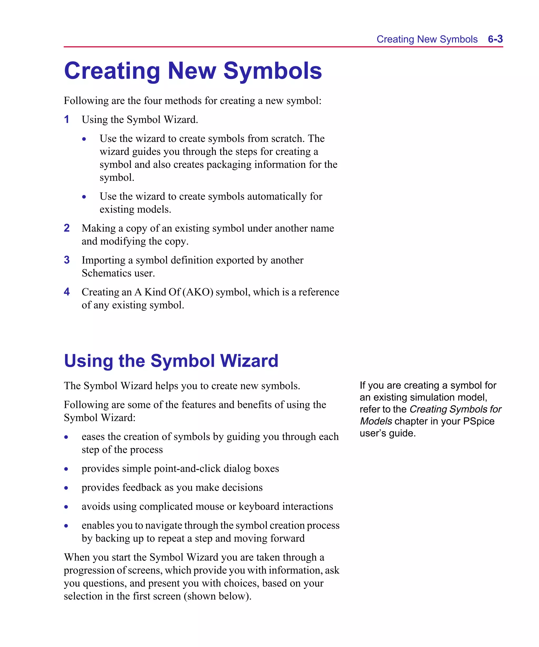 Scug.bk : 06SYMBLS.FMK Page 3 Monday, June 16, 1997 10:10 AM




                                                                           Creating New Symbols      6-3


      Creating New Symbols
      Following are the four methods for creating a new symbol:
      1   Using the Symbol Wizard.
          •   Use the wizard to create symbols from scratch. The
              wizard guides you through the steps for creating a
              symbol and also creates packaging information for the
              symbol.
          •   Use the wizard to create symbols automatically for
              existing models.
      2   Making a copy of an existing symbol under another name
          and modifying the copy.
      3   Importing a symbol definition exported by another
          Schematics user.
      4   Creating an A Kind Of (AKO) symbol, which is a reference
          of any existing symbol.




      Using the Symbol Wizard
      The Symbol Wizard helps you to create new symbols.                If you are creating a symbol for
                                                                        an existing simulation model,
      Following are some of the features and benefits of using the      refer to the Creating Symbols for
      Symbol Wizard:                                                    Models chapter in your PSpice
      •   eases the creation of symbols by guiding you through each     user’s guide.
          step of the process
      •   provides simple point-and-click dialog boxes
      •   provides feedback as you make decisions
      •   avoids using complicated mouse or keyboard interactions
      •   enables you to navigate through the symbol creation process
          by backing up to repeat a step and moving forward
      When you start the Symbol Wizard you are taken through a
      progression of screens, which provide you with information, ask
      you questions, and present you with choices, based on your
      selection in the first screen (shown below).
 