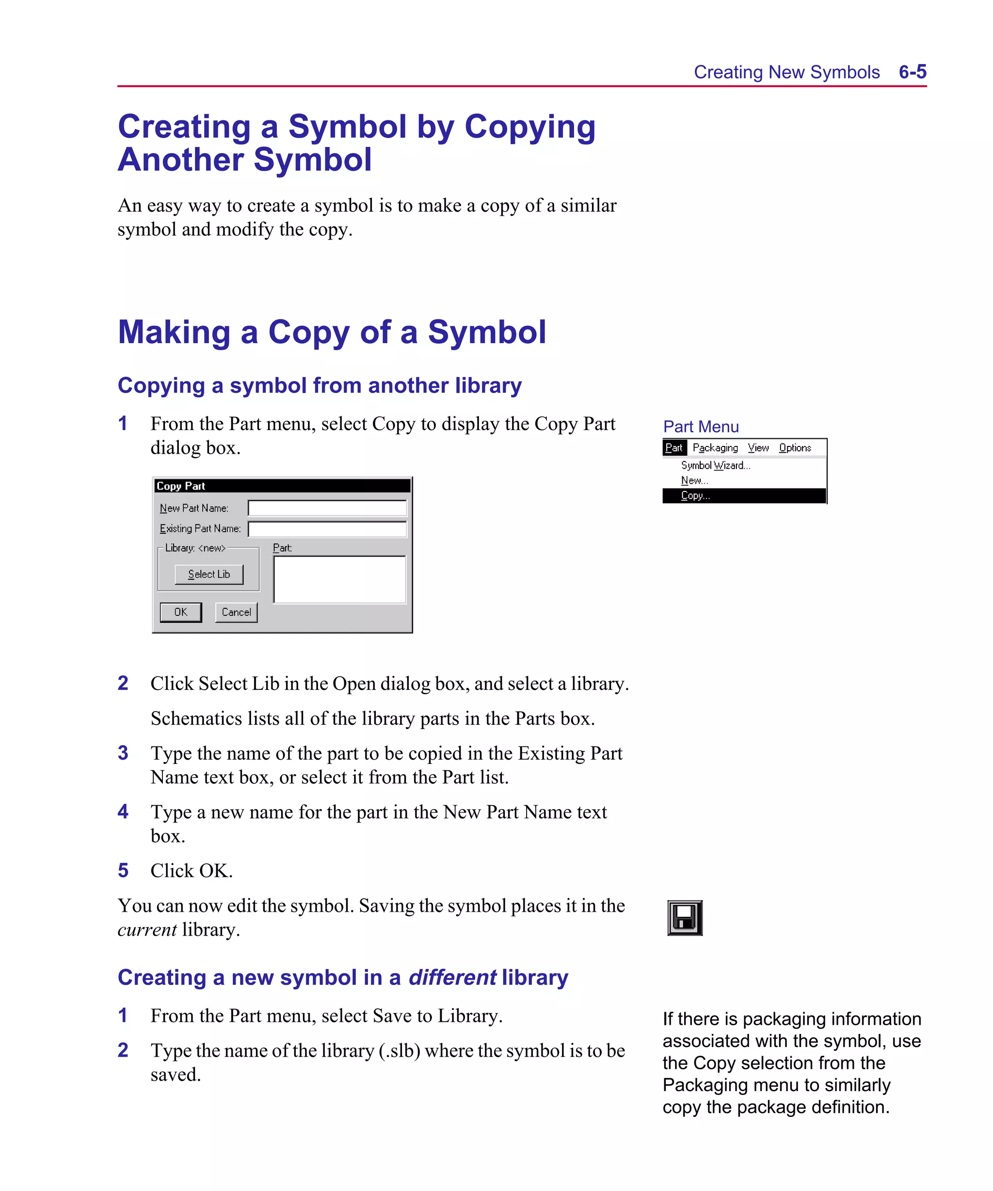 Scug.bk : 06SYMBLS.FMK Page 5 Monday, June 16, 1997 10:10 AM




                                                                              Creating New Symbols       6-5


      Creating a Symbol by Copying
      Another Symbol
      An easy way to create a symbol is to make a copy of a similar
      symbol and modify the copy.




      Making a Copy of a Symbol
      Copying a symbol from another library
      1   From the Part menu, select Copy to display the Copy Part         Part Menu
          dialog box.




      2   Click Select Lib in the Open dialog box, and select a library.
          Schematics lists all of the library parts in the Parts box.
      3   Type the name of the part to be copied in the Existing Part
          Name text box, or select it from the Part list.
      4   Type a new name for the part in the New Part Name text
          box.
      5   Click OK.
      You can now edit the symbol. Saving the symbol places it in the
      current library.

      Creating a new symbol in a different library
      1   From the Part menu, select Save to Library.                      If there is packaging information
                                                                           associated with the symbol, use
      2   Type the name of the library (.slb) where the symbol is to be
                                                                           the Copy selection from the
          saved.
                                                                           Packaging menu to similarly
                                                                           copy the package definition.
 