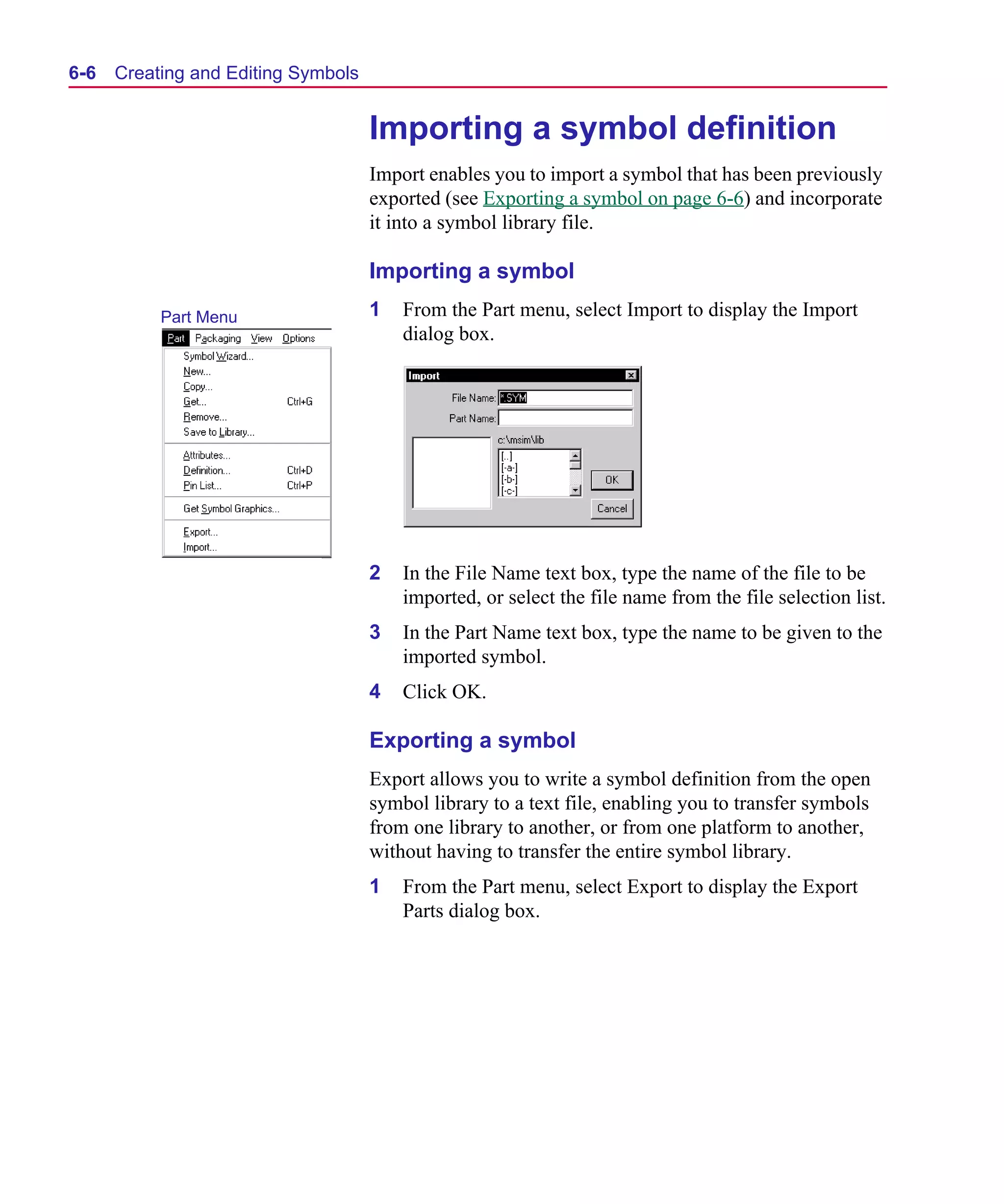 Scug.bk : 06SYMBLS.FMK Page 6 Monday, June 16, 1997 10:10 AM




  6-6   Creating and Editing Symbols


                                       Importing a symbol definition
                                       Import enables you to import a symbol that has been previously
                                       exported (see Exporting a symbol on page 6-6) and incorporate
                                       it into a symbol library file.

                                       Importing a symbol
             Part Menu                 1   From the Part menu, select Import to display the Import
                                           dialog box.




                                       2   In the File Name text box, type the name of the file to be
                                           imported, or select the file name from the file selection list.
                                       3   In the Part Name text box, type the name to be given to the
                                           imported symbol.
                                       4   Click OK.

                                       Exporting a symbol
                                       Export allows you to write a symbol definition from the open
                                       symbol library to a text file, enabling you to transfer symbols
                                       from one library to another, or from one platform to another,
                                       without having to transfer the entire symbol library.
                                       1   From the Part menu, select Export to display the Export
                                           Parts dialog box.
 
