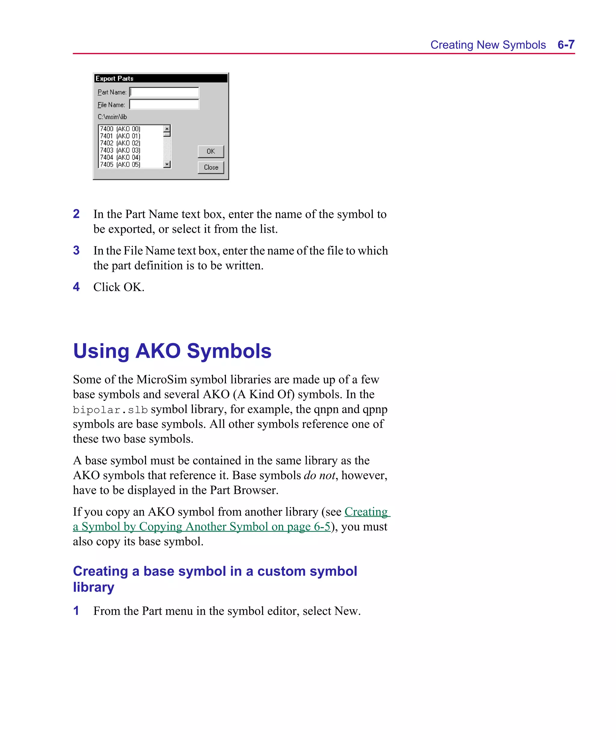 Scug.bk : 06SYMBLS.FMK Page 7 Monday, June 16, 1997 10:10 AM




                                                                           Creating New Symbols   6-7




      2   In the Part Name text box, enter the name of the symbol to
          be exported, or select it from the list.
      3   In the File Name text box, enter the name of the file to which
          the part definition is to be written.
      4   Click OK.




      Using AKO Symbols
      Some of the MicroSim symbol libraries are made up of a few
      base symbols and several AKO (A Kind Of) symbols. In the
      bipolar.slb symbol library, for example, the qnpn and qpnp
      symbols are base symbols. All other symbols reference one of
      these two base symbols.
      A base symbol must be contained in the same library as the
      AKO symbols that reference it. Base symbols do not, however,
      have to be displayed in the Part Browser.
      If you copy an AKO symbol from another library (see Creating
      a Symbol by Copying Another Symbol on page 6-5), you must
      also copy its base symbol.

      Creating a base symbol in a custom symbol
      library
      1   From the Part menu in the symbol editor, select New.
 