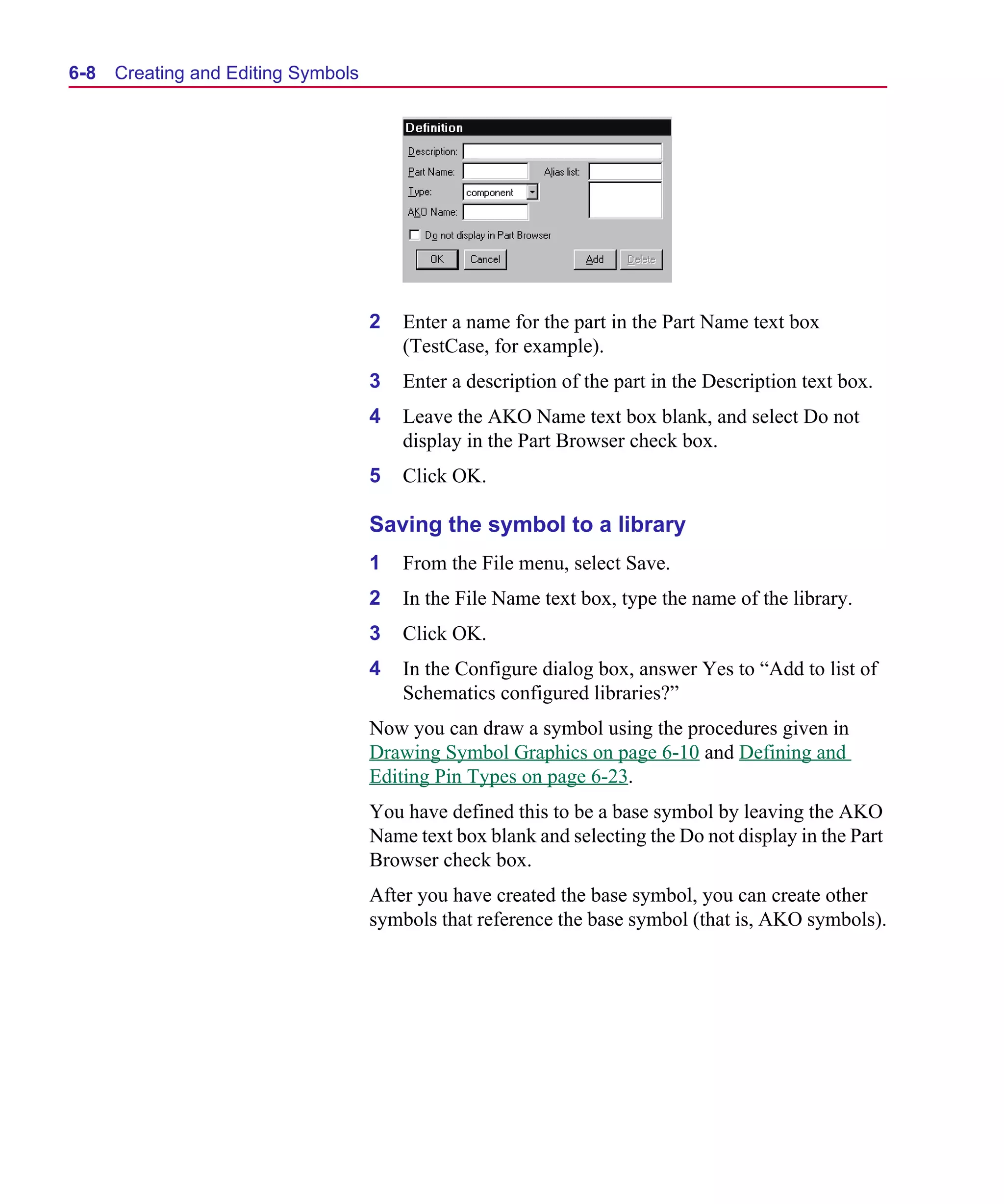 Scug.bk : 06SYMBLS.FMK Page 8 Monday, June 16, 1997 10:10 AM




  6-8   Creating and Editing Symbols




                                       2   Enter a name for the part in the Part Name text box
                                           (TestCase, for example).
                                       3   Enter a description of the part in the Description text box.
                                       4   Leave the AKO Name text box blank, and select Do not
                                           display in the Part Browser check box.
                                       5   Click OK.

                                       Saving the symbol to a library
                                       1   From the File menu, select Save.
                                       2   In the File Name text box, type the name of the library.
                                       3   Click OK.
                                       4   In the Configure dialog box, answer Yes to “Add to list of
                                           Schematics configured libraries?”
                                       Now you can draw a symbol using the procedures given in
                                       Drawing Symbol Graphics on page 6-10 and Defining and
                                       Editing Pin Types on page 6-23.
                                       You have defined this to be a base symbol by leaving the AKO
                                       Name text box blank and selecting the Do not display in the Part
                                       Browser check box.
                                       After you have created the base symbol, you can create other
                                       symbols that reference the base symbol (that is, AKO symbols).
 
