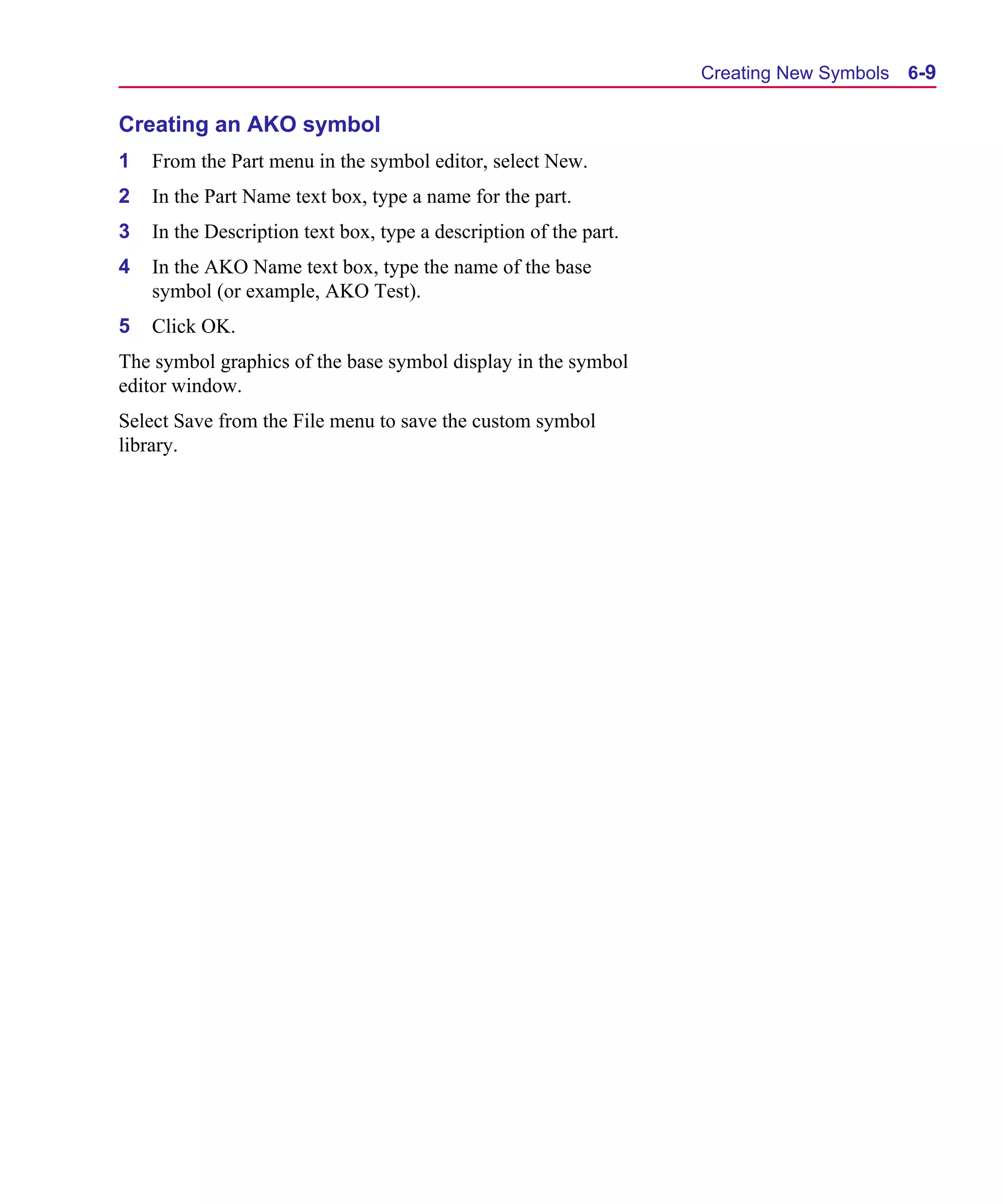 Scug.bk : 06SYMBLS.FMK Page 9 Monday, June 16, 1997 10:10 AM




                                                                         Creating New Symbols   6-9

      Creating an AKO symbol
      1   From the Part menu in the symbol editor, select New.
      2   In the Part Name text box, type a name for the part.
      3   In the Description text box, type a description of the part.
      4   In the AKO Name text box, type the name of the base
          symbol (or example, AKO Test).
      5   Click OK.
      The symbol graphics of the base symbol display in the symbol
      editor window.
      Select Save from the File menu to save the custom symbol
      library.
 