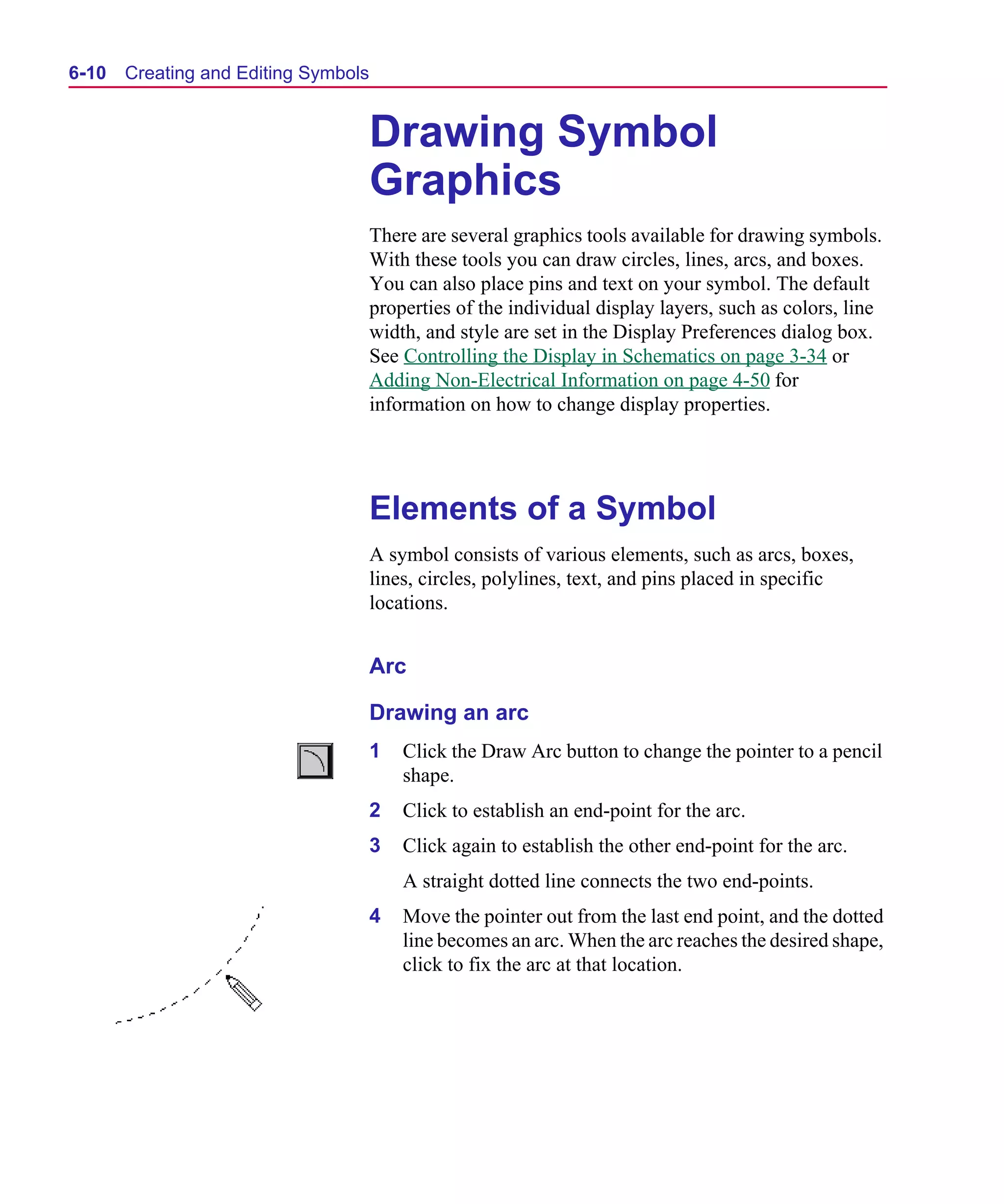 Scug.bk : 06SYMBLS.FMK Page 10 Monday, June 16, 1997 10:10 AM




  6-10   Creating and Editing Symbols


                                        Drawing Symbol
                                        Graphics
                                        There are several graphics tools available for drawing symbols.
                                        With these tools you can draw circles, lines, arcs, and boxes.
                                        You can also place pins and text on your symbol. The default
                                        properties of the individual display layers, such as colors, line
                                        width, and style are set in the Display Preferences dialog box.
                                        See Controlling the Display in Schematics on page 3-34 or
                                        Adding Non-Electrical Information on page 4-50 for
                                        information on how to change display properties.




                                        Elements of a Symbol
                                        A symbol consists of various elements, such as arcs, boxes,
                                        lines, circles, polylines, text, and pins placed in specific
                                        locations.


                                        Arc

                                        Drawing an arc
                                        1   Click the Draw Arc button to change the pointer to a pencil
                                            shape.
                                        2   Click to establish an end-point for the arc.
                                        3   Click again to establish the other end-point for the arc.
                                            A straight dotted line connects the two end-points.
                                        4   Move the pointer out from the last end point, and the dotted
                                            line becomes an arc. When the arc reaches the desired shape,
                                            click to fix the arc at that location.
 