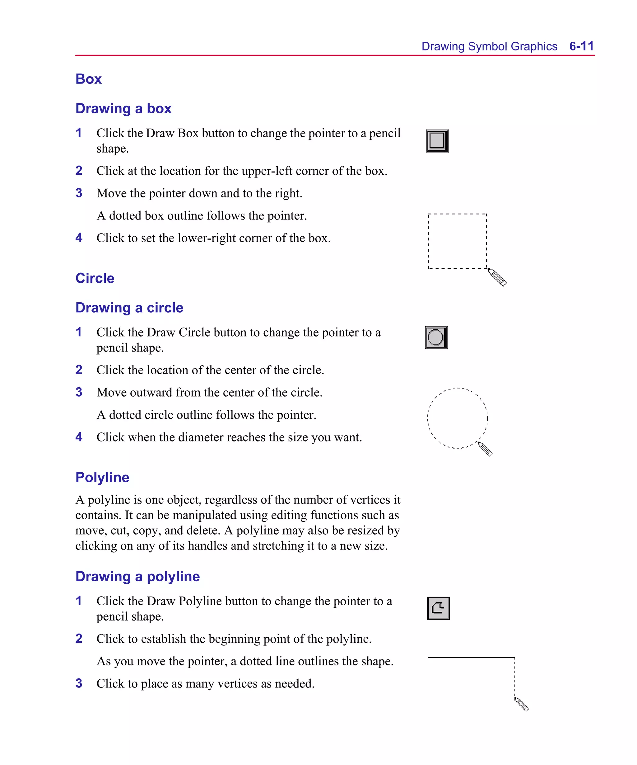 Scug.bk : 06SYMBLS.FMK Page 11 Monday, June 16, 1997 10:10 AM




                                                                          Drawing Symbol Graphics 6-11

      Box

      Drawing a box
      1   Click the Draw Box button to change the pointer to a pencil
          shape.
      2   Click at the location for the upper-left corner of the box.
      3   Move the pointer down and to the right.
          A dotted box outline follows the pointer.
      4   Click to set the lower-right corner of the box.


      Circle

      Drawing a circle
      1   Click the Draw Circle button to change the pointer to a
          pencil shape.
      2   Click the location of the center of the circle.
      3   Move outward from the center of the circle.
          A dotted circle outline follows the pointer.
      4   Click when the diameter reaches the size you want.


      Polyline
      A polyline is one object, regardless of the number of vertices it
      contains. It can be manipulated using editing functions such as
      move, cut, copy, and delete. A polyline may also be resized by
      clicking on any of its handles and stretching it to a new size.

      Drawing a polyline
      1   Click the Draw Polyline button to change the pointer to a
          pencil shape.
      2   Click to establish the beginning point of the polyline.
          As you move the pointer, a dotted line outlines the shape.
      3   Click to place as many vertices as needed.
 