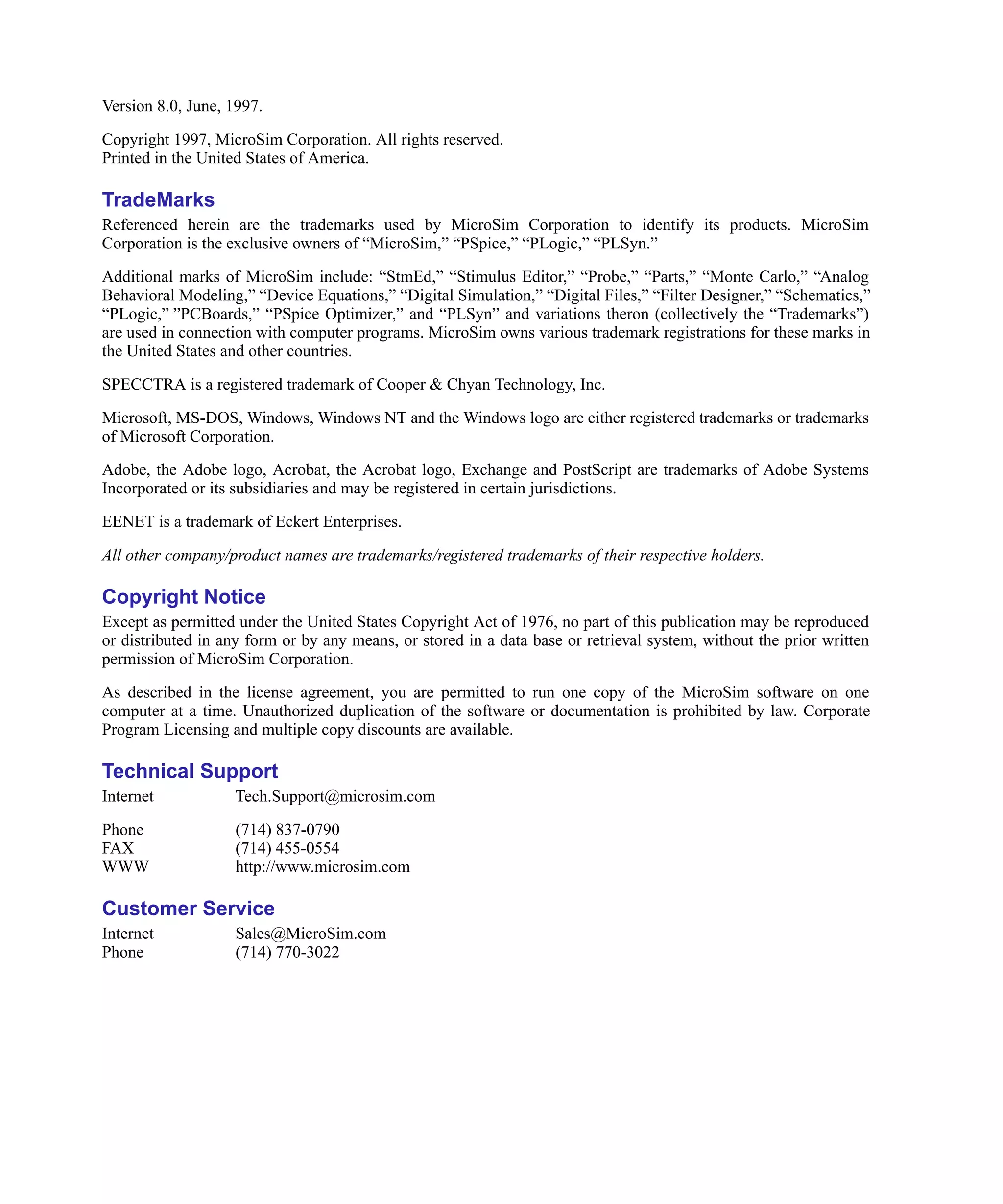Scug.bk : SchTitle.fmk Page 2 Monday, June 16, 1997 10:10 AM




     Version 8.0, June, 1997.

     Copyright 1997, MicroSim Corporation. All rights reserved.
     Printed in the United States of America.

     TradeMarks
     Referenced herein are the trademarks used by MicroSim Corporation to identify its products. MicroSim
     Corporation is the exclusive owners of “MicroSim,” “PSpice,” “PLogic,” “PLSyn.”

     Additional marks of MicroSim include: “StmEd,” “Stimulus Editor,” “Probe,” “Parts,” “Monte Carlo,” “Analog
     Behavioral Modeling,” “Device Equations,” “Digital Simulation,” “Digital Files,” “Filter Designer,” “Schematics,”
     “PLogic,” ”PCBoards,” “PSpice Optimizer,” and “PLSyn” and variations theron (collectively the “Trademarks”)
     are used in connection with computer programs. MicroSim owns various trademark registrations for these marks in
     the United States and other countries.

     SPECCTRA is a registered trademark of Cooper & Chyan Technology, Inc.

     Microsoft, MS-DOS, Windows, Windows NT and the Windows logo are either registered trademarks or trademarks
     of Microsoft Corporation.

     Adobe, the Adobe logo, Acrobat, the Acrobat logo, Exchange and PostScript are trademarks of Adobe Systems
     Incorporated or its subsidiaries and may be registered in certain jurisdictions.

     EENET is a trademark of Eckert Enterprises.

     All other company/product names are trademarks/registered trademarks of their respective holders.

     Copyright Notice
     Except as permitted under the United States Copyright Act of 1976, no part of this publication may be reproduced
     or distributed in any form or by any means, or stored in a data base or retrieval system, without the prior written
     permission of MicroSim Corporation.

     As described in the license agreement, you are permitted to run one copy of the MicroSim software on one
     computer at a time. Unauthorized duplication of the software or documentation is prohibited by law. Corporate
     Program Licensing and multiple copy discounts are available.

     Technical Support
     Internet            Tech.Support@microsim.com

     Phone               (714) 837-0790
     FAX                 (714) 455-0554
     WWW                 http://www.microsim.com

     Customer Service
     Internet            Sales@MicroSim.com
     Phone               (714) 770-3022
 