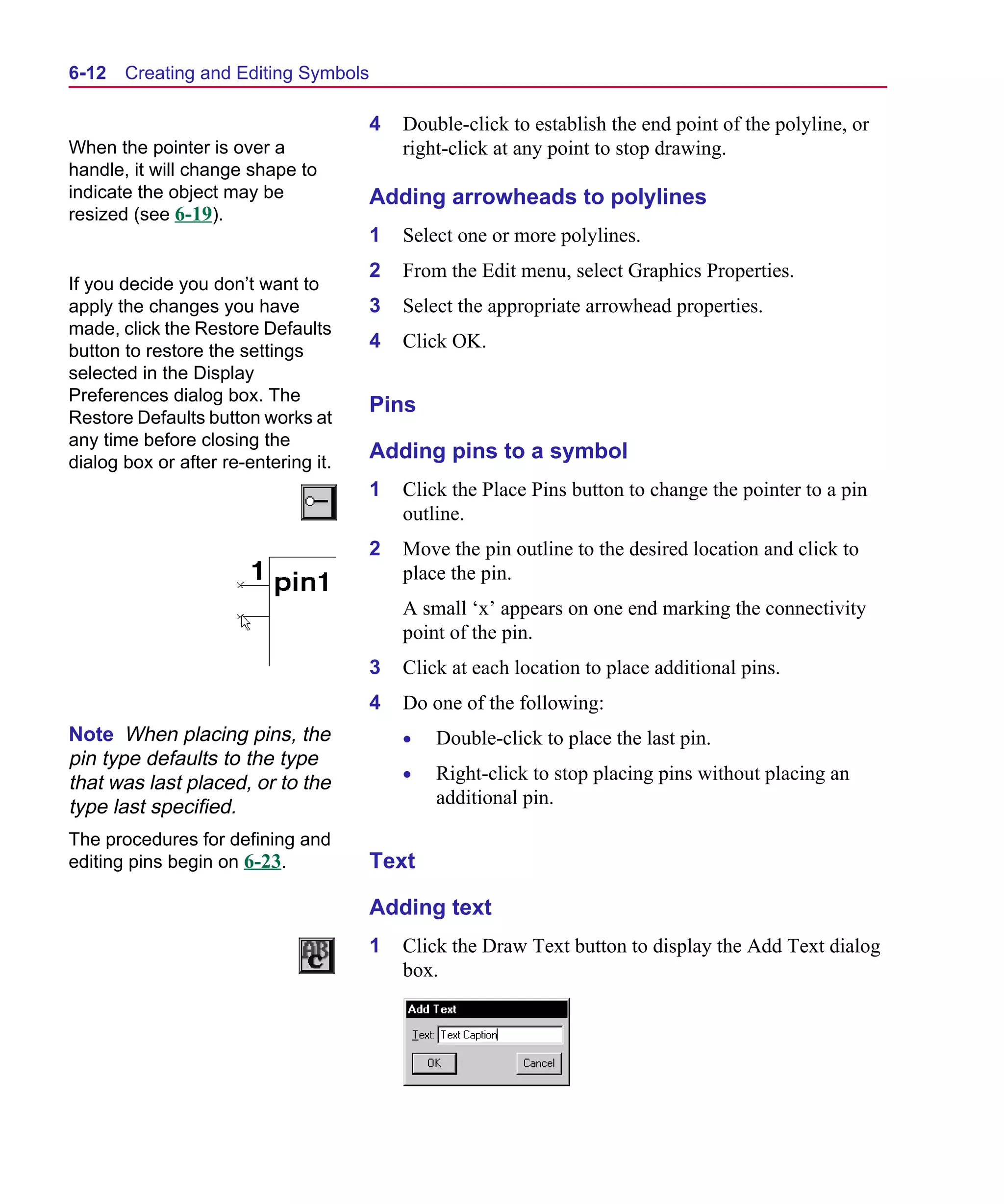 Scug.bk : 06SYMBLS.FMK Page 12 Monday, June 16, 1997 10:10 AM




  6-12   Creating and Editing Symbols

                                        4   Double-click to establish the end point of the polyline, or
  When the pointer is over a                right-click at any point to stop drawing.
  handle, it will change shape to
  indicate the object may be            Adding arrowheads to polylines
  resized (see 6-19).
                                        1   Select one or more polylines.
                                        2   From the Edit menu, select Graphics Properties.
  If you decide you don’t want to
  apply the changes you have            3   Select the appropriate arrowhead properties.
  made, click the Restore Defaults
  button to restore the settings
                                        4   Click OK.
  selected in the Display
  Preferences dialog box. The
                                        Pins
  Restore Defaults button works at
  any time before closing the
  dialog box or after re-entering it.
                                        Adding pins to a symbol
                                        1   Click the Place Pins button to change the pointer to a pin
                                            outline.
                                        2   Move the pin outline to the desired location and click to
                                            place the pin.
                                            A small ‘x’ appears on one end marking the connectivity
                                            point of the pin.
                                        3   Click at each location to place additional pins.
                                        4   Do one of the following:
  Note When placing pins, the               •   Double-click to place the last pin.
  pin type defaults to the type
                                            •   Right-click to stop placing pins without placing an
  that was last placed, or to the
  type last specified.                          additional pin.

  The procedures for defining and
  editing pins begin on 6-23.           Text

                                        Adding text
                                        1   Click the Draw Text button to display the Add Text dialog
                                            box.
 
