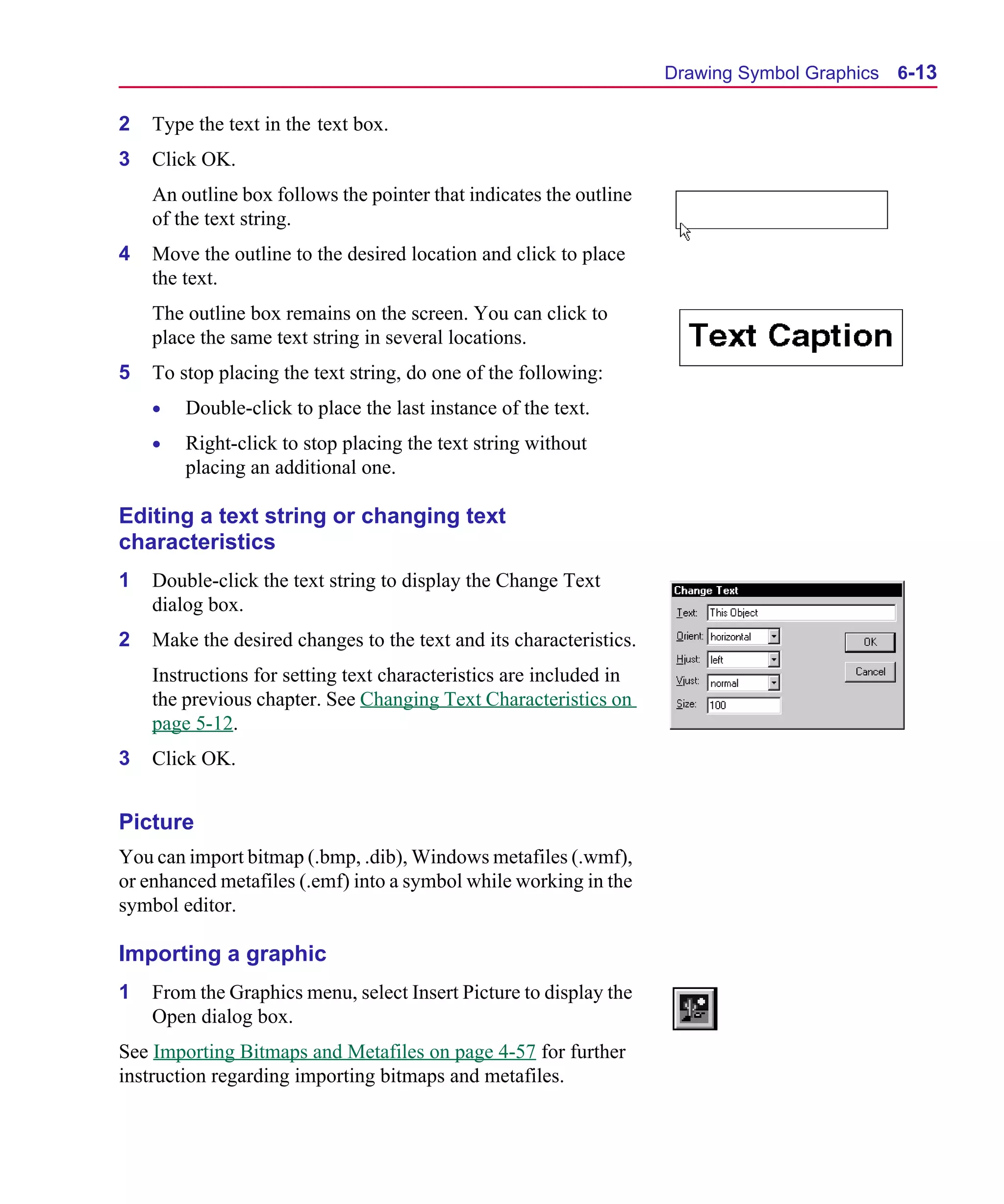 Scug.bk : 06SYMBLS.FMK Page 13 Monday, June 16, 1997 10:10 AM




                                                                          Drawing Symbol Graphics 6-13

      2   Type the text in the text box.
      3   Click OK.
          An outline box follows the pointer that indicates the outline
          of the text string.
      4   Move the outline to the desired location and click to place
          the text.
          The outline box remains on the screen. You can click to
          place the same text string in several locations.
      5   To stop placing the text string, do one of the following:
          •   Double-click to place the last instance of the text.
          •   Right-click to stop placing the text string without
              placing an additional one.

      Editing a text string or changing text
      characteristics
      1   Double-click the text string to display the Change Text
          dialog box.
      2   Make the desired changes to the text and its characteristics.
          Instructions for setting text characteristics are included in
          the previous chapter. See Changing Text Characteristics on
          page 5-12.
      3   Click OK.


      Picture
      You can import bitmap (.bmp, .dib), Windows metafiles (.wmf),
      or enhanced metafiles (.emf) into a symbol while working in the
      symbol editor.

      Importing a graphic
      1   From the Graphics menu, select Insert Picture to display the
          Open dialog box.
      See Importing Bitmaps and Metafiles on page 4-57 for further
      instruction regarding importing bitmaps and metafiles.
 