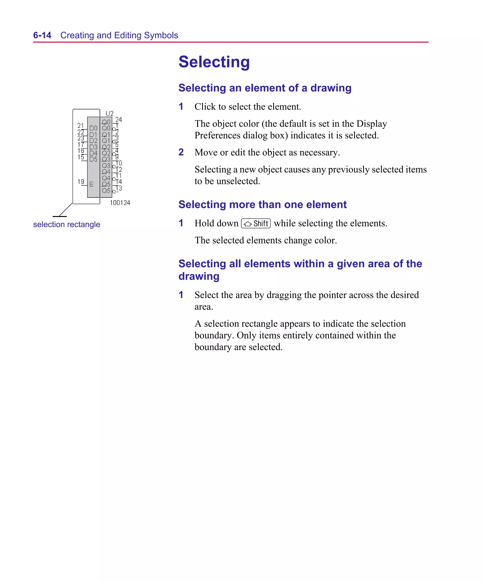 Scug.bk : 06SYMBLS.FMK Page 14 Monday, June 16, 1997 10:10 AM




  6-14   Creating and Editing Symbols


                                        Selecting
                                        Selecting an element of a drawing
                                        1   Click to select the element.
                                            The object color (the default is set in the Display
                                            Preferences dialog box) indicates it is selected.
                                        2   Move or edit the object as necessary.
                                            Selecting a new object causes any previously selected items
                                            to be unselected.

                                        Selecting more than one element
  selection rectangle                   1   Hold down S while selecting the elements.
                                            The selected elements change color.

                                        Selecting all elements within a given area of the
                                        drawing
                                        1   Select the area by dragging the pointer across the desired
                                            area.
                                            A selection rectangle appears to indicate the selection
                                            boundary. Only items entirely contained within the
                                            boundary are selected.
 
