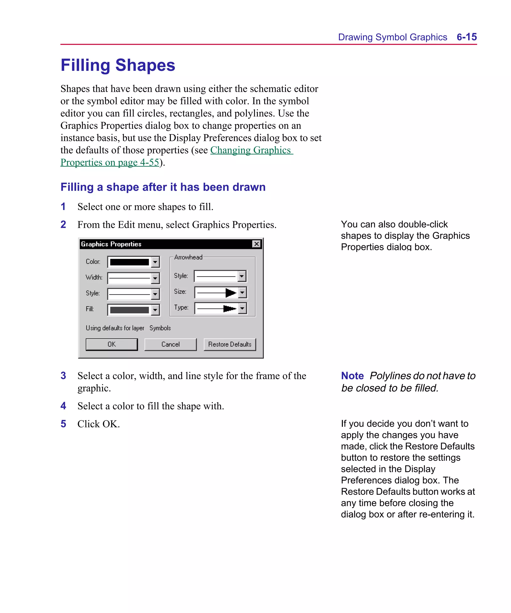 Scug.bk : 06SYMBLS.FMK Page 15 Monday, June 16, 1997 10:10 AM




                                                                          Drawing Symbol Graphics 6-15


      Filling Shapes
      Shapes that have been drawn using either the schematic editor
      or the symbol editor may be filled with color. In the symbol
      editor you can fill circles, rectangles, and polylines. Use the
      Graphics Properties dialog box to change properties on an
      instance basis, but use the Display Preferences dialog box to set
      the defaults of those properties (see Changing Graphics
      Properties on page 4-55).

      Filling a shape after it has been drawn
      1   Select one or more shapes to fill.
      2   From the Edit menu, select Graphics Properties.                 You can also double-click
                                                                          shapes to display the Graphics
                                                                          Properties dialog box.




      3   Select a color, width, and line style for the frame of the      Note Polylines do not have to
          graphic.                                                        be closed to be filled.
      4   Select a color to fill the shape with.
      5   Click OK.                                                       If you decide you don’t want to
                                                                          apply the changes you have
                                                                          made, click the Restore Defaults
                                                                          button to restore the settings
                                                                          selected in the Display
                                                                          Preferences dialog box. The
                                                                          Restore Defaults button works at
                                                                          any time before closing the
                                                                          dialog box or after re-entering it.
 