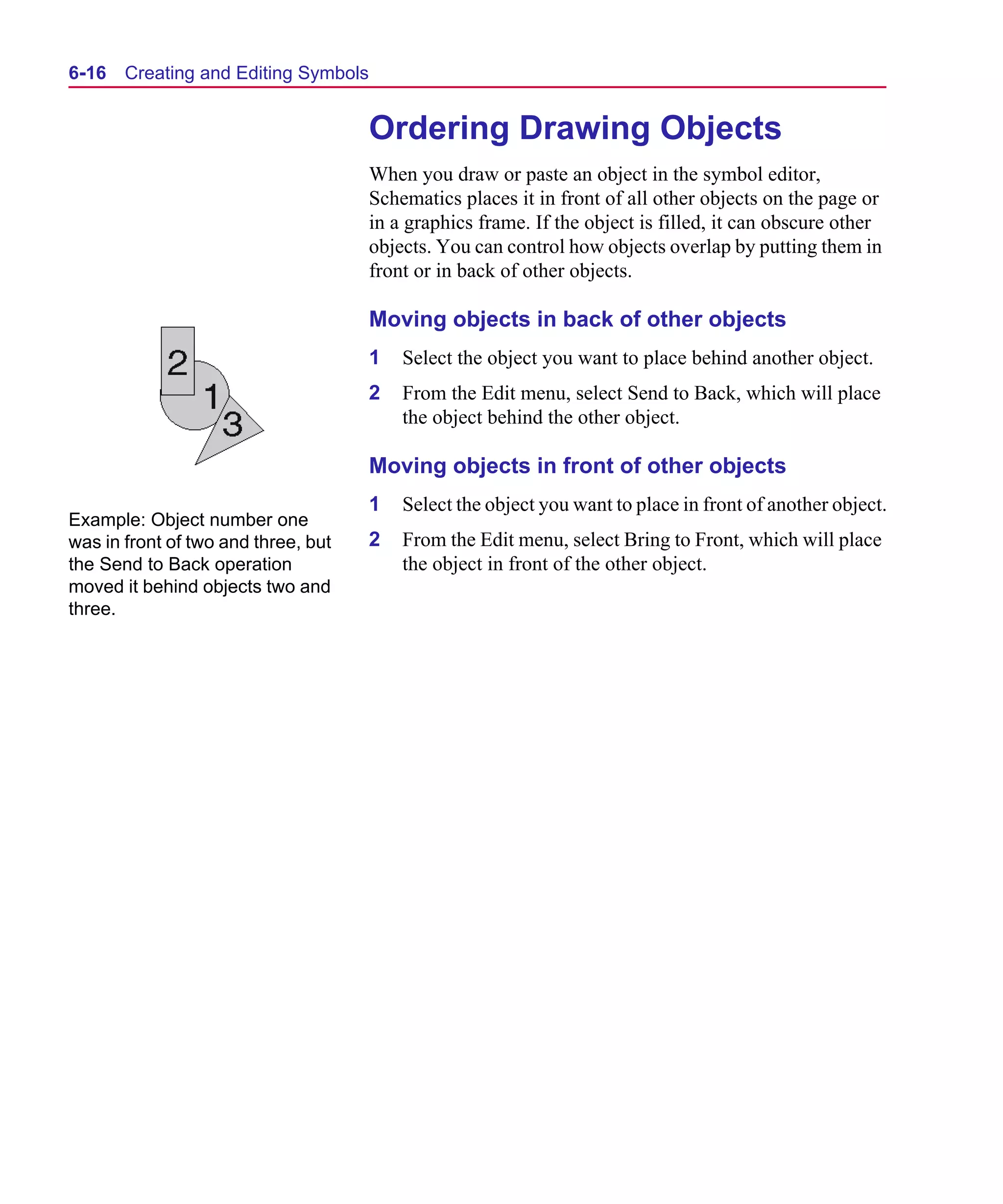 Scug.bk : 06SYMBLS.FMK Page 16 Monday, June 16, 1997 10:10 AM




  6-16   Creating and Editing Symbols


                                        Ordering Drawing Objects
                                        When you draw or paste an object in the symbol editor,
                                        Schematics places it in front of all other objects on the page or
                                        in a graphics frame. If the object is filled, it can obscure other
                                        objects. You can control how objects overlap by putting them in
                                        front or in back of other objects.

                                        Moving objects in back of other objects
                                        1   Select the object you want to place behind another object.
                                        2   From the Edit menu, select Send to Back, which will place
                                            the object behind the other object.

                                        Moving objects in front of other objects
                                        1   Select the object you want to place in front of another object.
  Example: Object number one
  was in front of two and three, but    2   From the Edit menu, select Bring to Front, which will place
  the Send to Back operation                the object in front of the other object.
  moved it behind objects two and
  three.
 
