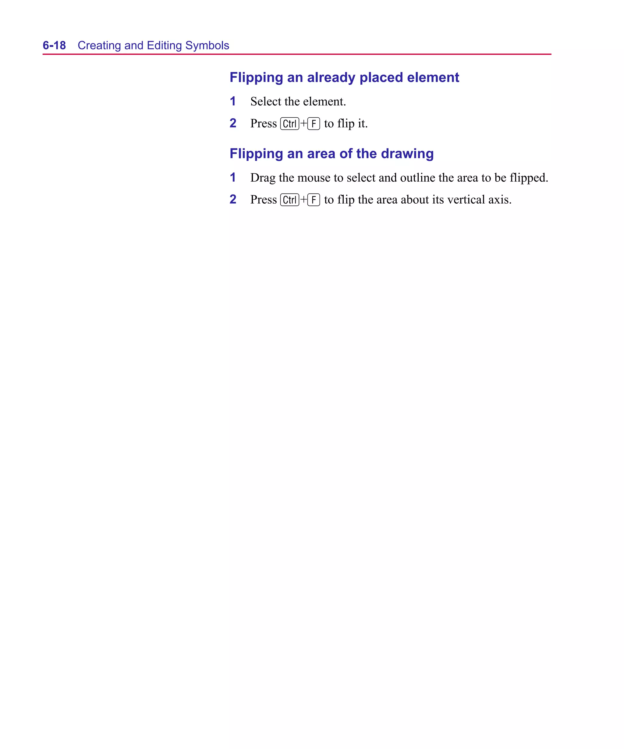 Scug.bk : 06SYMBLS.FMK Page 18 Monday, June 16, 1997 10:10 AM




  6-18   Creating and Editing Symbols

                                        Flipping an already placed element
                                        1   Select the element.
                                        2   Press C+F to flip it.

                                        Flipping an area of the drawing
                                        1   Drag the mouse to select and outline the area to be flipped.
                                        2   Press C+F to flip the area about its vertical axis.
 
