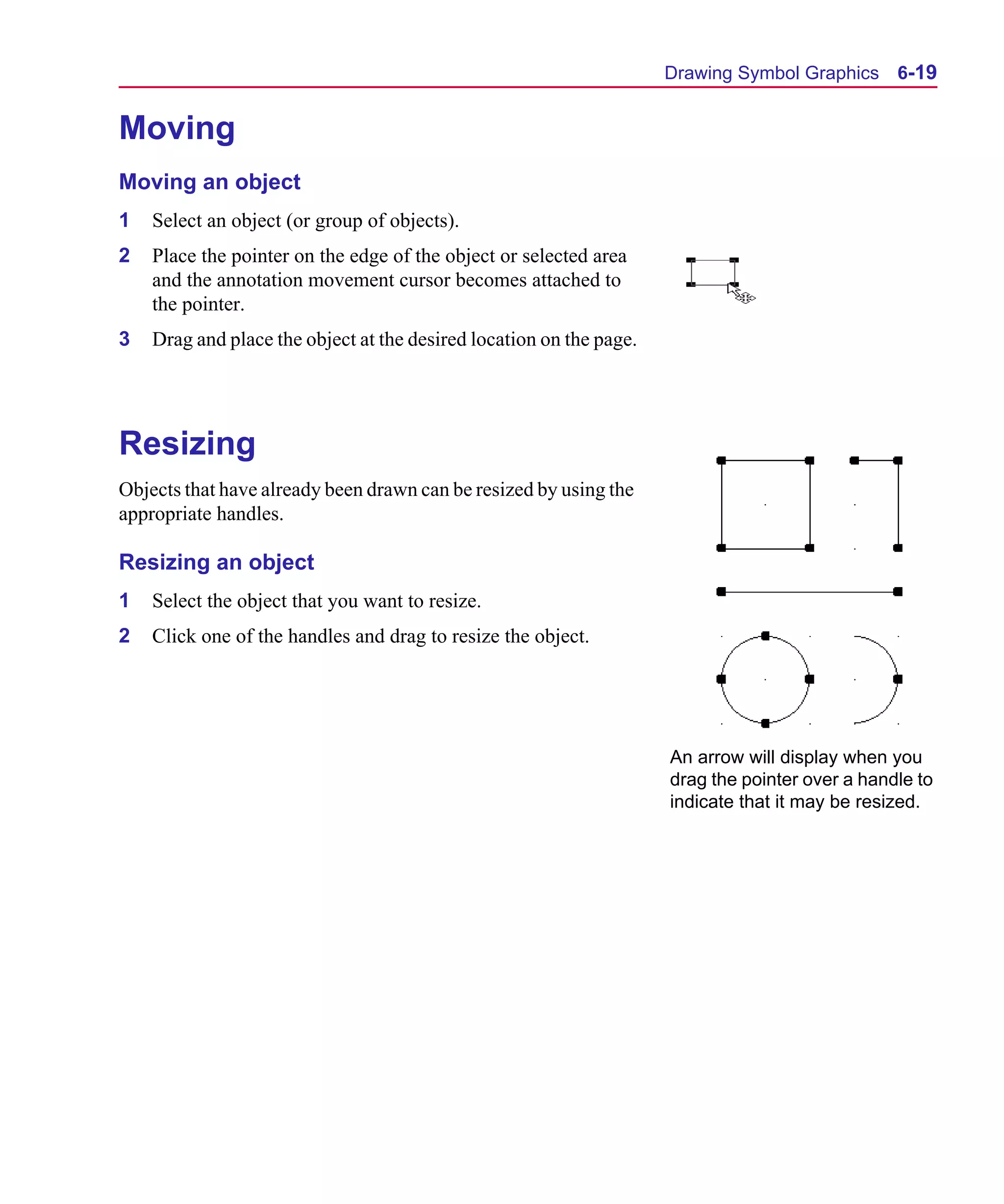 Scug.bk : 06SYMBLS.FMK Page 19 Monday, June 16, 1997 10:10 AM




                                                                           Drawing Symbol Graphics 6-19


      Moving
      Moving an object
      1   Select an object (or group of objects).
      2   Place the pointer on the edge of the object or selected area
          and the annotation movement cursor becomes attached to
          the pointer.
      3   Drag and place the object at the desired location on the page.




      Resizing
      Objects that have already been drawn can be resized by using the
      appropriate handles.

      Resizing an object
      1   Select the object that you want to resize.
      2   Click one of the handles and drag to resize the object.




                                                                           An arrow will display when you
                                                                           drag the pointer over a handle to
                                                                           indicate that it may be resized.
 