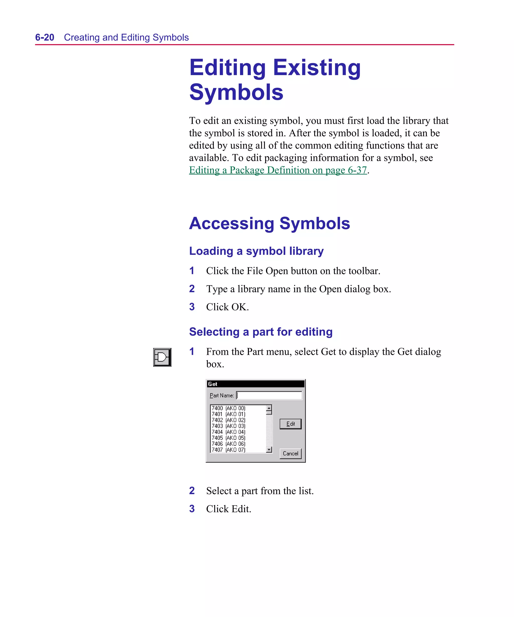 Scug.bk : 06SYMBLS.FMK Page 20 Monday, June 16, 1997 10:10 AM




  6-20   Creating and Editing Symbols


                                        Editing Existing
                                        Symbols
                                        To edit an existing symbol, you must first load the library that
                                        the symbol is stored in. After the symbol is loaded, it can be
                                        edited by using all of the common editing functions that are
                                        available. To edit packaging information for a symbol, see
                                        Editing a Package Definition on page 6-37.




                                        Accessing Symbols
                                        Loading a symbol library
                                        1   Click the File Open button on the toolbar.
                                        2   Type a library name in the Open dialog box.
                                        3   Click OK.

                                        Selecting a part for editing
                                        1   From the Part menu, select Get to display the Get dialog
                                            box.




                                        2   Select a part from the list.
                                        3   Click Edit.
 