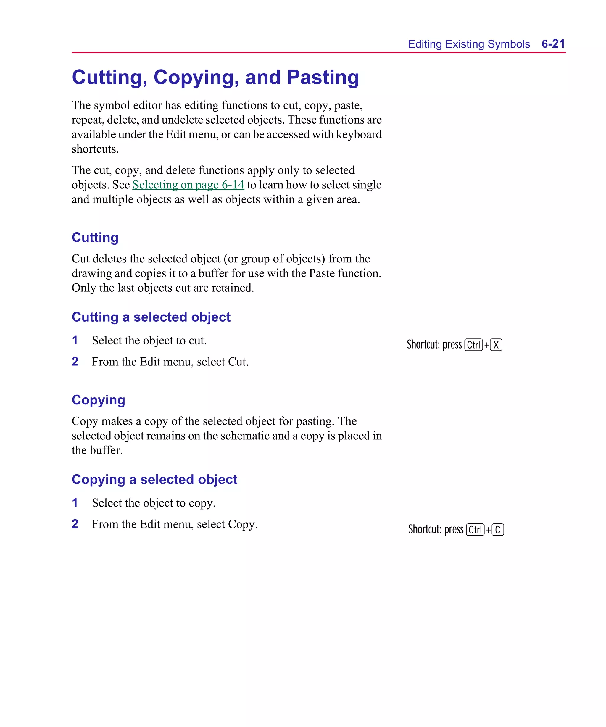 Scug.bk : 06SYMBLS.FMK Page 21 Monday, June 16, 1997 10:10 AM




                                                                           Editing Existing Symbols   6-21


      Cutting, Copying, and Pasting
      The symbol editor has editing functions to cut, copy, paste,
      repeat, delete, and undelete selected objects. These functions are
      available under the Edit menu, or can be accessed with keyboard
      shortcuts.
      The cut, copy, and delete functions apply only to selected
      objects. See Selecting on page 6-14 to learn how to select single
      and multiple objects as well as objects within a given area.


      Cutting
      Cut deletes the selected object (or group of objects) from the
      drawing and copies it to a buffer for use with the Paste function.
      Only the last objects cut are retained.

      Cutting a selected object
      1   Select the object to cut.                                        Shortcut: press C+X
      2   From the Edit menu, select Cut.


      Copying
      Copy makes a copy of the selected object for pasting. The
      selected object remains on the schematic and a copy is placed in
      the buffer.

      Copying a selected object
      1   Select the object to copy.
      2   From the Edit menu, select Copy.                                 Shortcut: press C+C
 