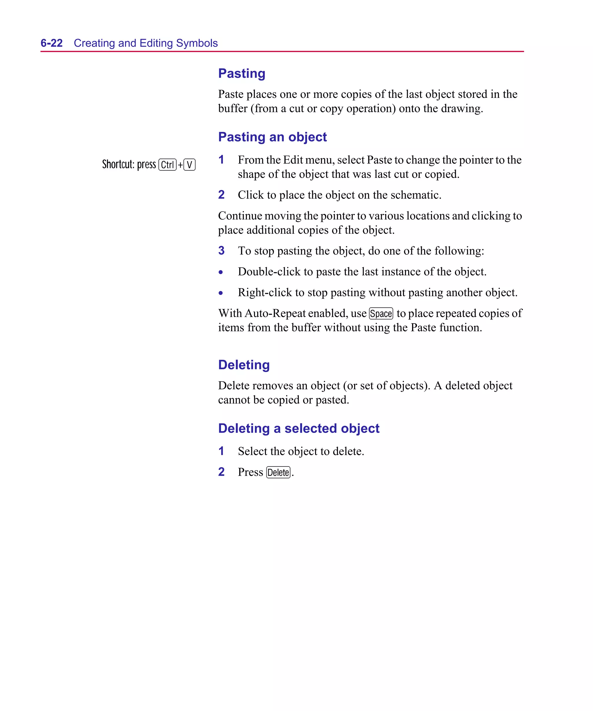 Scug.bk : 06SYMBLS.FMK Page 22 Monday, June 16, 1997 10:10 AM




  6-22   Creating and Editing Symbols

                                        Pasting
                                        Paste places one or more copies of the last object stored in the
                                        buffer (from a cut or copy operation) onto the drawing.

                                        Pasting an object

              Shortcut: press C+V       1   From the Edit menu, select Paste to change the pointer to the
                                            shape of the object that was last cut or copied.
                                        2   Click to place the object on the schematic.
                                        Continue moving the pointer to various locations and clicking to
                                        place additional copies of the object.
                                        3   To stop pasting the object, do one of the following:
                                        •   Double-click to paste the last instance of the object.
                                        •   Right-click to stop pasting without pasting another object.
                                        With Auto-Repeat enabled, use M to place repeated copies of
                                        items from the buffer without using the Paste function.


                                        Deleting
                                        Delete removes an object (or set of objects). A deleted object
                                        cannot be copied or pasted.

                                        Deleting a selected object
                                        1   Select the object to delete.
                                        2   Press D.
 