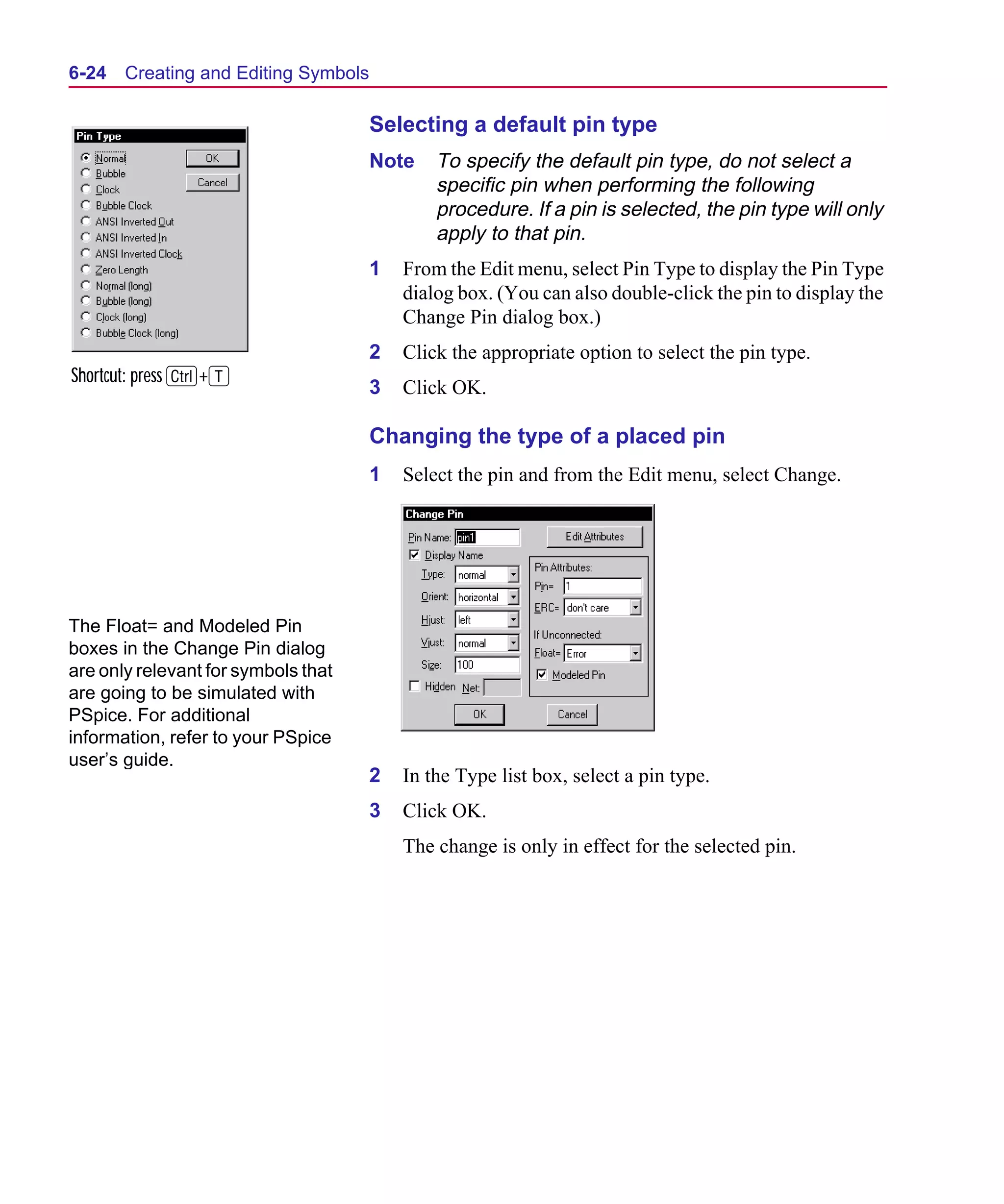 Scug.bk : 06SYMBLS.FMK Page 24 Monday, June 16, 1997 10:10 AM




  6-24   Creating and Editing Symbols

                                        Selecting a default pin type
                                        Note    To specify the default pin type, do not select a
                                                specific pin when performing the following
                                                procedure. If a pin is selected, the pin type will only
                                                apply to that pin.
                                        1   From the Edit menu, select Pin Type to display the Pin Type
                                            dialog box. (You can also double-click the pin to display the
                                            Change Pin dialog box.)
                                        2   Click the appropriate option to select the pin type.
  Shortcut: press C+T
                                        3   Click OK.

                                        Changing the type of a placed pin
                                        1   Select the pin and from the Edit menu, select Change.




  The Float= and Modeled Pin
  boxes in the Change Pin dialog
  are only relevant for symbols that
  are going to be simulated with
  PSpice. For additional
  information, refer to your PSpice
  user’s guide.
                                        2   In the Type list box, select a pin type.
                                        3   Click OK.
                                            The change is only in effect for the selected pin.
 