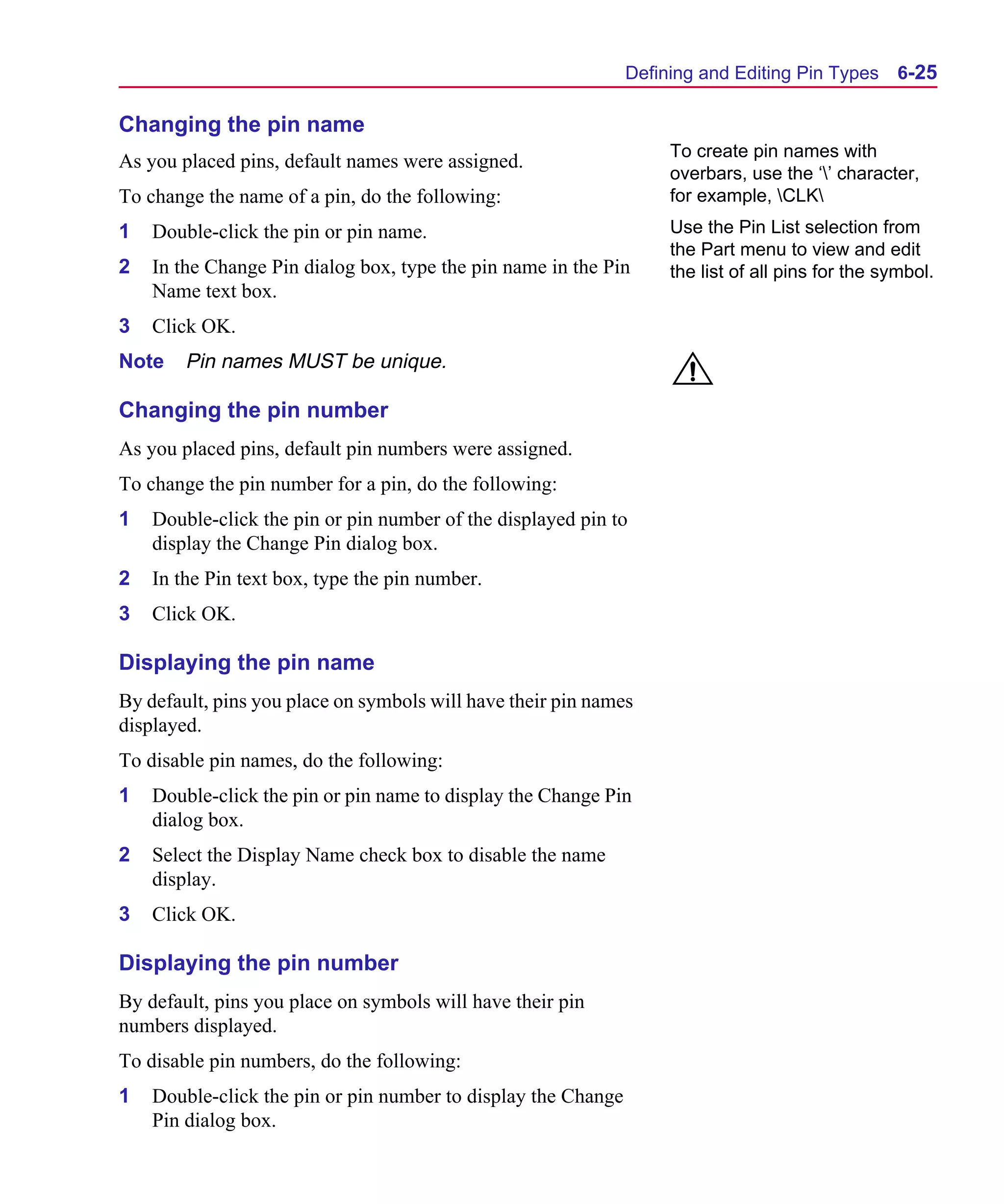 Scug.bk : 06SYMBLS.FMK Page 25 Monday, June 16, 1997 10:10 AM




                                                                     Defining and Editing Pin Types      6-25

      Changing the pin name
                                                                          To create pin names with
      As you placed pins, default names were assigned.
                                                                          overbars, use the ‘’ character,
      To change the name of a pin, do the following:                      for example, CLK
      1   Double-click the pin or pin name.                               Use the Pin List selection from
                                                                          the Part menu to view and edit
      2   In the Change Pin dialog box, type the pin name in the Pin      the list of all pins for the symbol.
          Name text box.
      3   Click OK.
      Note    Pin names MUST be unique.

      Changing the pin number
      As you placed pins, default pin numbers were assigned.
      To change the pin number for a pin, do the following:
      1   Double-click the pin or pin number of the displayed pin to
          display the Change Pin dialog box.
      2   In the Pin text box, type the pin number.
      3   Click OK.

      Displaying the pin name
      By default, pins you place on symbols will have their pin names
      displayed.
      To disable pin names, do the following:
      1   Double-click the pin or pin name to display the Change Pin
          dialog box.
      2   Select the Display Name check box to disable the name
          display.
      3   Click OK.

      Displaying the pin number
      By default, pins you place on symbols will have their pin
      numbers displayed.
      To disable pin numbers, do the following:
      1   Double-click the pin or pin number to display the Change
          Pin dialog box.
 