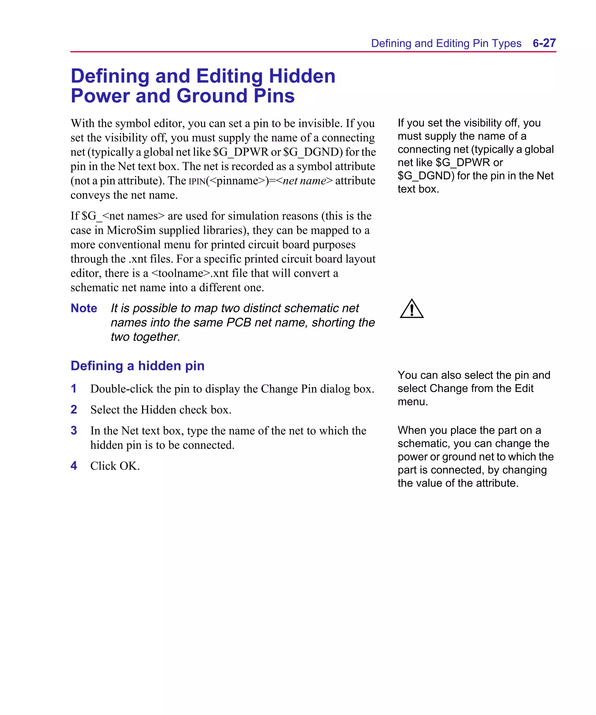 Scug.bk : 06SYMBLS.FMK Page 27 Monday, June 16, 1997 10:10 AM




                                                                        Defining and Editing Pin Types    6-27


      Defining and Editing Hidden
      Power and Ground Pins
      With the symbol editor, you can set a pin to be invisible. If you      If you set the visibility off, you
      set the visibility off, you must supply the name of a connecting       must supply the name of a
      net (typically a global net like $G_DPWR or $G_DGND) for the           connecting net (typically a global
      pin in the Net text box. The net is recorded as a symbol attribute     net like $G_DPWR or
      (not a pin attribute). The IPIN(<pinname>)=<net name> attribute        $G_DGND) for the pin in the Net
                                                                             text box.
      conveys the net name.
      If $G_<net names> are used for simulation reasons (this is the
      case in MicroSim supplied libraries), they can be mapped to a
      more conventional menu for printed circuit board purposes
      through the .xnt files. For a specific printed circuit board layout
      editor, there is a <toolname>.xnt file that will convert a
      schematic net name into a different one.
      Note    It is possible to map two distinct schematic net
              names into the same PCB net name, shorting the
              two together.

      Defining a hidden pin
                                                                             You can also select the pin and
      1   Double-click the pin to display the Change Pin dialog box.         select Change from the Edit
                                                                             menu.
      2   Select the Hidden check box.
      3   In the Net text box, type the name of the net to which the         When you place the part on a
          hidden pin is to be connected.                                     schematic, you can change the
                                                                             power or ground net to which the
      4   Click OK.                                                          part is connected, by changing
                                                                             the value of the attribute.
 