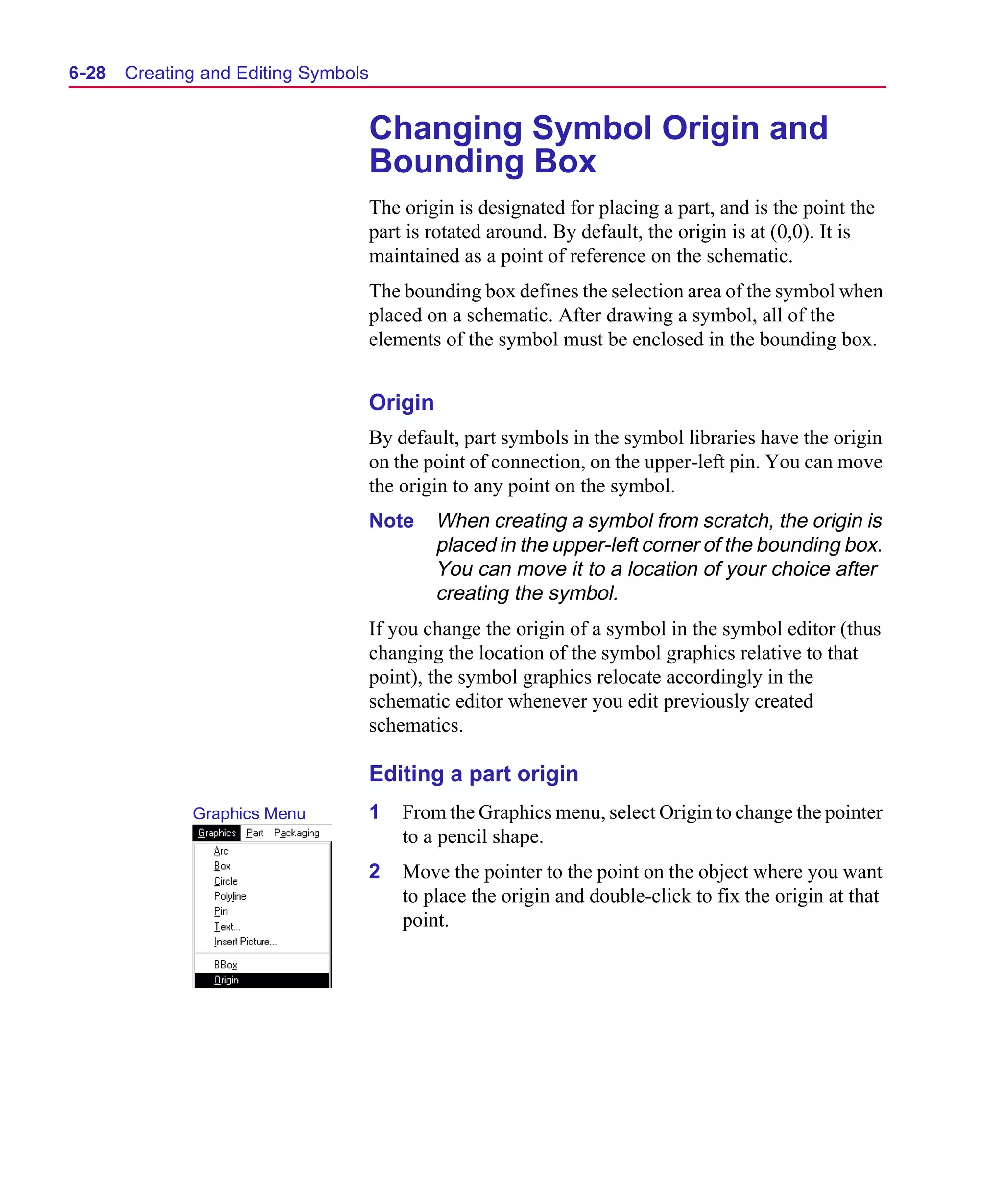 Scug.bk : 06SYMBLS.FMK Page 28 Monday, June 16, 1997 10:10 AM




  6-28   Creating and Editing Symbols


                                        Changing Symbol Origin and
                                        Bounding Box
                                        The origin is designated for placing a part, and is the point the
                                        part is rotated around. By default, the origin is at (0,0). It is
                                        maintained as a point of reference on the schematic.
                                        The bounding box defines the selection area of the symbol when
                                        placed on a schematic. After drawing a symbol, all of the
                                        elements of the symbol must be enclosed in the bounding box.


                                        Origin
                                        By default, part symbols in the symbol libraries have the origin
                                        on the point of connection, on the upper-left pin. You can move
                                        the origin to any point on the symbol.
                                        Note     When creating a symbol from scratch, the origin is
                                                 placed in the upper-left corner of the bounding box.
                                                 You can move it to a location of your choice after
                                                 creating the symbol.
                                        If you change the origin of a symbol in the symbol editor (thus
                                        changing the location of the symbol graphics relative to that
                                        point), the symbol graphics relocate accordingly in the
                                        schematic editor whenever you edit previously created
                                        schematics.

                                        Editing a part origin
                Graphics Menu           1   From the Graphics menu, select Origin to change the pointer
                                            to a pencil shape.
                                        2   Move the pointer to the point on the object where you want
                                            to place the origin and double-click to fix the origin at that
                                            point.
 