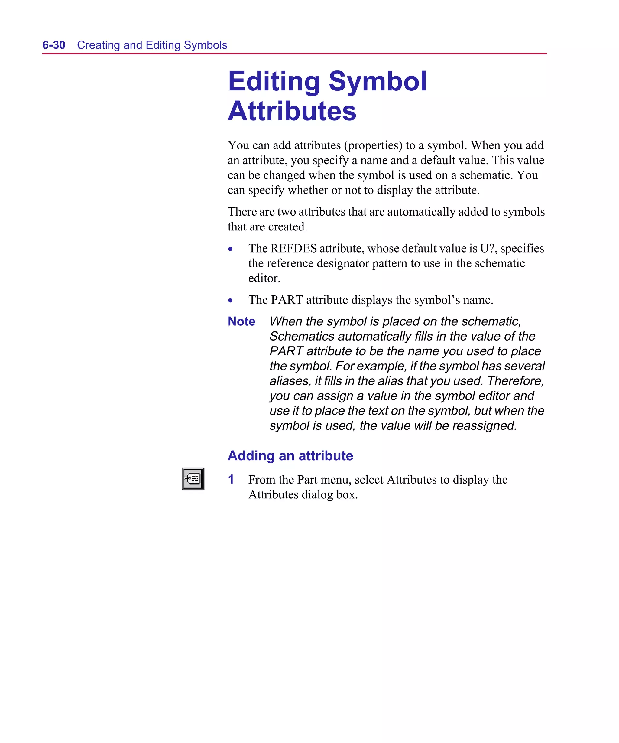 Scug.bk : 06SYMBLS.FMK Page 30 Monday, June 16, 1997 10:10 AM




  6-30   Creating and Editing Symbols


                                        Editing Symbol
                                        Attributes
                                        You can add attributes (properties) to a symbol. When you add
                                        an attribute, you specify a name and a default value. This value
                                        can be changed when the symbol is used on a schematic. You
                                        can specify whether or not to display the attribute.
                                        There are two attributes that are automatically added to symbols
                                        that are created.
                                        •   The REFDES attribute, whose default value is U?, specifies
                                            the reference designator pattern to use in the schematic
                                            editor.
                                        •   The PART attribute displays the symbol’s name.
                                        Note    When the symbol is placed on the schematic,
                                                Schematics automatically fills in the value of the
                                                PART attribute to be the name you used to place
                                                the symbol. For example, if the symbol has several
                                                aliases, it fills in the alias that you used. Therefore,
                                                you can assign a value in the symbol editor and
                                                use it to place the text on the symbol, but when the
                                                symbol is used, the value will be reassigned.

                                        Adding an attribute
                                        1   From the Part menu, select Attributes to display the
                                            Attributes dialog box.
 