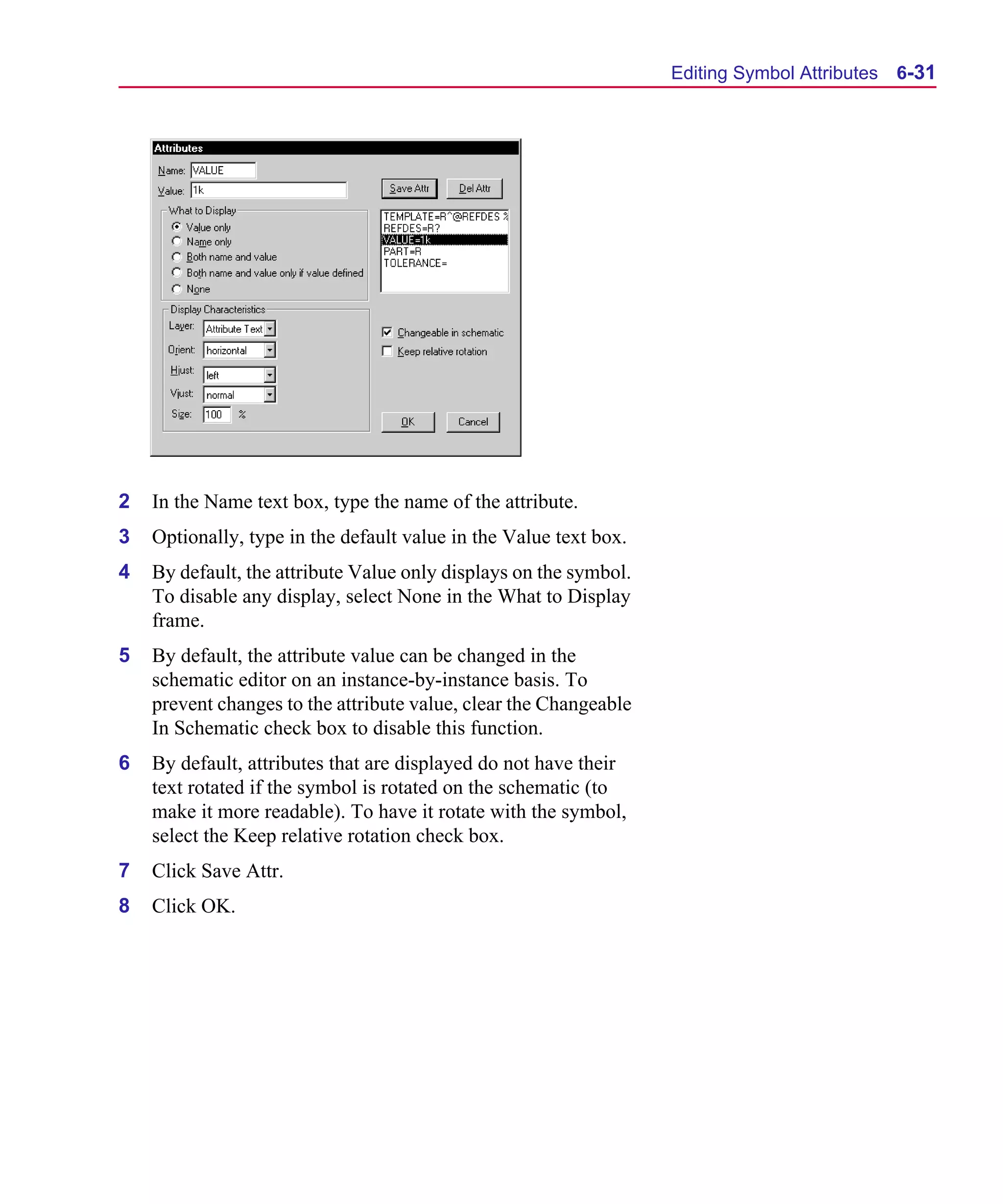 Scug.bk : 06SYMBLS.FMK Page 31 Monday, June 16, 1997 10:10 AM




                                                                         Editing Symbol Attributes   6-31




      2   In the Name text box, type the name of the attribute.
      3   Optionally, type in the default value in the Value text box.
      4   By default, the attribute Value only displays on the symbol.
          To disable any display, select None in the What to Display
          frame.
      5   By default, the attribute value can be changed in the
          schematic editor on an instance-by-instance basis. To
          prevent changes to the attribute value, clear the Changeable
          In Schematic check box to disable this function.
      6   By default, attributes that are displayed do not have their
          text rotated if the symbol is rotated on the schematic (to
          make it more readable). To have it rotate with the symbol,
          select the Keep relative rotation check box.
      7   Click Save Attr.
      8   Click OK.
 