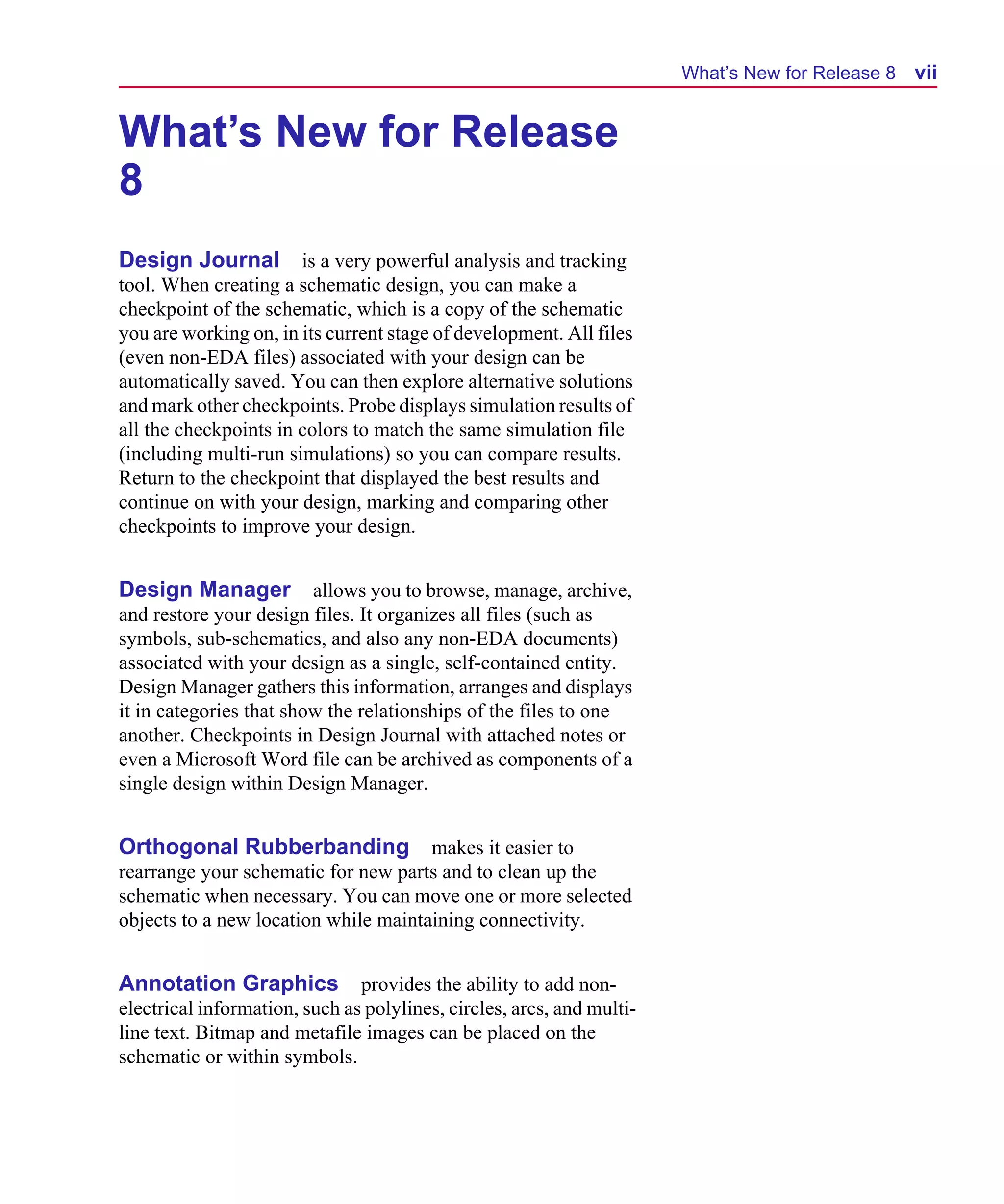 Scug.bk : 00CHAP.FMK Page vii Monday, June 16, 1997 10:10 AM




                                                                             What’s New for Release 8   vii


      What’s New for Release
      8
      Design Journal is a very powerful analysis and tracking
      tool. When creating a schematic design, you can make a
      checkpoint of the schematic, which is a copy of the schematic
      you are working on, in its current stage of development. All files
      (even non-EDA files) associated with your design can be
      automatically saved. You can then explore alternative solutions
      and mark other checkpoints. Probe displays simulation results of
      all the checkpoints in colors to match the same simulation file
      (including multi-run simulations) so you can compare results.
      Return to the checkpoint that displayed the best results and
      continue on with your design, marking and comparing other
      checkpoints to improve your design.


      Design Manager           allows you to browse, manage, archive,
      and restore your design files. It organizes all files (such as
      symbols, sub-schematics, and also any non-EDA documents)
      associated with your design as a single, self-contained entity.
      Design Manager gathers this information, arranges and displays
      it in categories that show the relationships of the files to one
      another. Checkpoints in Design Journal with attached notes or
      even a Microsoft Word file can be archived as components of a
      single design within Design Manager.


      Orthogonal Rubberbanding makes it easier to
      rearrange your schematic for new parts and to clean up the
      schematic when necessary. You can move one or more selected
      objects to a new location while maintaining connectivity.


      Annotation Graphics            provides the ability to add non-
      electrical information, such as polylines, circles, arcs, and multi-
      line text. Bitmap and metafile images can be placed on the
      schematic or within symbols.
 